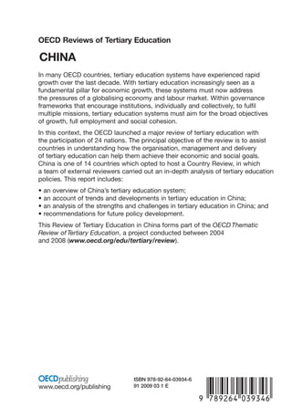 OECD Reviews of Tertiary Education

CHINA
In many OECD countries, tertiary education systems have experienced rapid
growth over the last decade. With tertiary education increasingly seen as a
fundamental pillar for economic growth, these systems must now address
the pressures of a globalising economy and labour market. Within governance
frameworks that encourage institutions, individually and collectively, to fulfil
multiple missions, tertiary education systems must aim for the broad objectives
of growth, full employment and social cohesion.
In this context, the OECD launched a major review of tertiary education with
the participation of 24 nations. The principal objective of the review is to assist
countries in understanding how the organisation, management and delivery
of tertiary education can help them achieve their economic and social goals.
China is one of 14 countries which opted to host a Country Review, in which
a team of external reviewers carried out an in-depth analysis of tertiary education
policies. This report includes:
•   an overview of China’s tertiary education system;
•   an account of trends and developments in tertiary education in China;
•   an analysis of the strengths and challenges in tertiary education in China; and
•   recommendations for future policy development.
This Review of Tertiary Education in China forms part of the OECD Thematic
Review of Tertiary Education, a project conducted between 2004
and 2008 (www.oecd.org/edu/tertiary/review).




                                   ISBN 978-92-64-03934-6
www.oecd.org/publishing            91 2009 03 1 E
                                                            -:HSTCQE=UX^XY[:
 