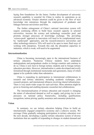 14 – EXECUTIVE SUMMARY

     laying firm foundations for the future. Further development of university
     research capability is essential for China to realise its aspirations as an
     advanced economy. Greater attention could be given to the flow of tacit
     knowledge into enterprises through the employment of graduates and
     linkages between universities and firms.
         The further enlargement of China’s national innovation system will
     require continuing efforts to build basic research capacity in selected
     universities, increase the science and technology researcher pool, and
     promote stronger processes of knowledge exchange. The prevailing
     ‘science-push’ approach to innovation will need to be complemented more
     by ‘market-pull’ approaches, and the research-intensive universities and
     other technology-intensive TEIs will need to be open to more fluid ways of
     working with enterprises. Towards this end, the absorption capacities in
     industries, which is weak, will need to be augmented.

Internationalisation

          China is becoming increasingly open to the international business of
     tertiary education. Numerous Chinese students have undertaken
     undergraduate and postgraduate studies in foreign countries and continue to
     do so. China is now host to foreign tertiary students and to foreign tertiary
     education providers. However, internalisation is under-developed and overly
     formalised through institutional memoranda and agreements, many of which
     appear to be symbolic rather than substantive.
         China is expanding its participation in international collaborations in
     research and tertiary education, including academic exchanges, joint
     research projects, and international alliances involving shared infrastructure.
     There is very much wider scope for such activities. More attention might be
     given to fostering and enabling dynamic researcher-led collaborations.
         The internationalisation of tertiary education and research is changing
     the nature of educational demand as well as supply, and giving rise to new
     pressures on national policy frameworks, including qualifications
     recognition, tuition pricing, quality assurance and consumer protection.

Vision

          In summary, we see tertiary education helping China to build an
     internationally engaged competitive economy and a cohesive society. We
     envisage China gradually enlarging participation in tertiary education over
     the next decade, developing a quality tertiary education system of diverse
     institutions that are capable of responding to changes in student demand and


                            OECD REVIEWS OF TERTIARY EDUCATION – CHINA – ISBN-978-92-64-03934-6 © OECD 2009
 
