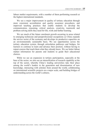 EXECUTIVE SUMMARY – 15



        labour market requirements, with a number of them performing research at
        the highest international standards.
            We see a major improvement in quality of tertiary education through
        more consistent accreditation and quality assurance procedures, and
        improved teaching practices that enable students to develop the
        communication, reasoning, critical analysis, creativity, teamwork and
        problem solving skills they need for life, work and further learning.
             We see much of the future enrolment growth occurring in areas related
        to emerging technician and paraprofessional occupations as China expands
        the service sector of the economy and develops its productive capacities on
        an environmentally sustainable basis. We see opportunities across the
        tertiary education system, through articulation pathways and bridges, for
        learners to continue to learn and advance their position, without having to
        repeat courses that teach them what they already know. We see better labour
        market information for parents and students to guide their educational
        choices.
            While we see an expansion in tertiary participation, especially at the
        base of the sector, we also see an intensification of research capability at the
        top of the sector, whereby China’s leading universities take their place
        among the world’s leaders in the generation and dissemination of new
        knowledge, interacting with scholars from around the world, collaborating
        on international scientific projects on a major scale, and building bridges of
        understanding across the world’s cultures.




OECD REVIEWS OF TERTIARY EDUCATION – CHINA – ISBN-978-92-64-03934-6 © OECD 2009
 