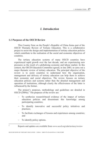 1. INTRODUCTION – 17




                                            1. Introduction


1.1 Purposes of the OECD Review

            This Country Note on the People’s Republic of China forms part of the
        OECD Thematic Review of Tertiary Education. This is a collaborative
        project to assist the design and implementation of tertiary education policies
        which contribute to the realisation of the social and economic objectives of
        countries.
            The tertiary education systems of many OECD countries have
        experienced rapid growth over the last decade, and are experiencing new
        pressures as the result of a globalising economy and labour market. In this
        context, the OECD Education Committee agreed, in late 2003, to carry out a
        major thematic review of tertiary education. The principal objective of the
        review is to assist countries to understand how the organisation,
        management and delivery of tertiary education can help them to achieve
        their economic and social objectives. The review focuses on tertiary
        education policies and systems rather than the detailed management and
        operation of institutions, although clearly the effectiveness of the latter is
        influenced by the former.
          The project’s purposes, methodology and guidelines are detailed in
        OECD (2004a).2 The purposes of the review are:
                  To synthesise research-based evidence of the impact of tertiary
                  education policies and disseminate this knowledge among
                  participating countries;
                  To identify innovative and successful policy initiatives and
                  practices;
                  To facilitate exchanges of lessons and experiences among countries;
                  and
                  To identify policy options.

2
             Reports and updates are available from www.oecd.org/edu/tertiary/review

OECD REVIEWS OF TERTIARY EDUCATION – CHINA – ISBN-978-92-64-03934-6 © OECD 2009
 