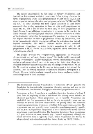 18 – 1. INTRODUCTION

           The review encompasses the full range of tertiary programmes and
      institutions. International statistical conventions define tertiary education in
      terms of programme levels: those programmes at ISCED3 levels 5B, 5A and
      6 are treated as tertiary education, and programmes below ISCED level 5B
      are not.4 In some countries the term higher education is used more
      commonly than tertiary education, at times to refer to all programmes at
      levels 5B, 5A and 6 and at times to refer only to those programmes at
      levels 5A and 6. An additional complication is presented by the practice, in
      some countries, of defining higher education or tertiary education in terms
      of the institution rather than the programme. For example, it is common to
      use higher education to refer to programmes offered by universities, and
      tertiary education to refer to programmes offered by institutions that extend
      beyond universities. The OECD thematic review follows standard
      international conventions in using tertiary education to refer to all
      programmes at ISCED levels 5B, 5A and 6, regardless of the institutions in
      which they are offered.
          The project involves two complementary approaches: an Analytical
      Review strand; and a Country Review strand. The Analytical Review strand
      is using several means – country background reports, literature reviews, data
      analyses and commissioned papers – to analyse the factors that shape the
      outcomes in tertiary education systems, and possible policy responses. All of
      the 24 countries involved in the Review are taking part in this strand. In
      addition, 14 of the tertiary education systems have chosen to participate in a
      Country Review, which involves external review teams analysing tertiary
      education policies in those countries.



3
          The International Standard Classification of Education (ISCED) provides the
          foundation for internationally comparative education statistics and sets out the
          definitions and classifications that apply to educational programmes within it.
4
          Programmes at level 5 must have a cumulative theoretical duration of at least 2
          years from the beginning of level 5 and do not lead directly to the award of an
          advanced qualification (those programmes are at level 6). Programmes are
          subdivided into 5A, programmes that are largely theoretically based and are
          intended to provide sufficient qualifications for gaining entry into advanced
          research programmes and professions with high skills requirements, and into 5B,
          programmes that are generally more practical/technical/occupationally specific
          than ISCED 5A programmes. Programmes at level 6 lead directly to the award of
          an advanced research qualification. The theoretical duration of these programmes
          is 3 years full-time in most countries (e.g. Doctoral programme), although the
          actual enrolment time is typically longer. These programmes are devoted to
          advanced study and original research. For further details see OECD (2004b).

                             OECD REVIEWS OF TERTIARY EDUCATION – CHINA – ISBN-978-92-64-03934-6 © OECD 2009
 