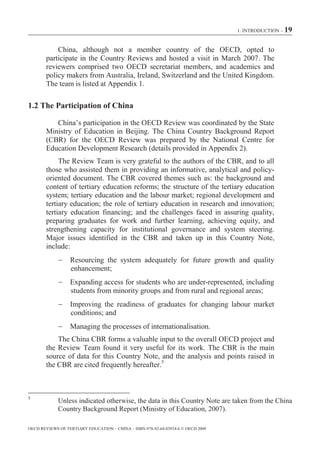 1. INTRODUCTION – 19



            China, although not a member country of the OECD, opted to
        participate in the Country Reviews and hosted a visit in March 2007. The
        reviewers comprised two OECD secretariat members, and academics and
        policy makers from Australia, Ireland, Switzerland and the United Kingdom.
        The team is listed at Appendix 1.

1.2 The Participation of China

           China’s participation in the OECD Review was coordinated by the State
        Ministry of Education in Beijing. The China Country Background Report
        (CBR) for the OECD Review was prepared by the National Centre for
        Education Development Research (details provided in Appendix 2).
             The Review Team is very grateful to the authors of the CBR, and to all
        those who assisted them in providing an informative, analytical and policy-
        oriented document. The CBR covered themes such as: the background and
        content of tertiary education reforms; the structure of the tertiary education
        system; tertiary education and the labour market; regional development and
        tertiary education; the role of tertiary education in research and innovation;
        tertiary education financing; and the challenges faced in assuring quality,
        preparing graduates for work and further learning, achieving equity, and
        strengthening capacity for institutional governance and system steering.
        Major issues identified in the CBR and taken up in this Country Note,
        include:
                  Resourcing the system adequately for future growth and quality
                  enhancement;
                  Expanding access for students who are under-represented, including
                  students from minority groups and from rural and regional areas;
                  Improving the readiness of graduates for changing labour market
                  conditions; and
                  Managing the processes of internationalisation.
            The China CBR forms a valuable input to the overall OECD project and
        the Review Team found it very useful for its work. The CBR is the main
        source of data for this Country Note, and the analysis and points raised in
        the CBR are cited frequently hereafter.5



5
             Unless indicated otherwise, the data in this Country Note are taken from the China
             Country Background Report (Ministry of Education, 2007).

OECD REVIEWS OF TERTIARY EDUCATION – CHINA – ISBN-978-92-64-03934-6 © OECD 2009
 