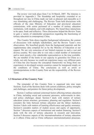 20 – 1. INTRODUCTION

           The review visit took place from 5 to 16 March, 2007. The itinerary is
      provided in Appendix 3. The friendship and hospitality extended to us
      throughout our stay in China made our task as pleasant and enjoyable as it
      was stimulating and challenging. The Review Team held discussions with
      officials of the state Ministry of Education and provincial education
      commissions, with senior personnel of a number of tertiary education
      institutions, with students, and with employers. We found these interactions
      to be open, frank and reflective. These discussions helped the Review Team
      to gain a variety of stakeholder perspectives regarding the functioning of
      tertiary education in contemporary China.
          This Country Note draws together background information, the content
      of discussions with multiple stakeholders, and the Review Team’s own
      observations. We benefited greatly from the background materials and the
      supplementary data compiled for us by the Ministry of Education at our
      request. We are very conscious of our limited exposure to such a vast and
      diverse country. We were able to visit only a small number of institutions
      and to meet merely a few stakeholder representatives in the time available.
      We are mindful of the limits to our capacity to generalise for China as a
      whole, not only because we could not experience many very different parts
      of China but also because the conceptual frameworks we bring from our
      experiences in developed western countries cannot be transposed simply on
      the conditions of China. The conclusions as well as errors or
      misinterpretations in this Country Note are the responsibility of the Review
      Team.

1.3 Structure of the Country Note

          The remainder of this Country Note is organised into nine main
      Sections. Each of the Sections deals with current conditions, policy strengths
      and challenges, and pointers for future policy development.
          Section 2 outlines national contextual factors affecting tertiary education
      in China, including social and economic pressures, achievements to date,
      and policy challenges ahead. Section 3 deals with matters of tertiary
      education system structure, governance, planning and regulation. Section 4
      considers the links between tertiary education and the labour market(s).
      Section 5 deals with matters of learning effectiveness and quality assurance.
      Section 6 considers matters of student access and equity of opportunity.
      Section 7 discusses aspects of institutional and student financing. Section 8
      deals with the role of tertiary education in research and innovation.
      Section 9 discusses aspects of the internationalisation of tertiary education
      as it affects China and as China influences internationalisation processes.


                             OECD REVIEWS OF TERTIARY EDUCATION – CHINA – ISBN-978-92-64-03934-6 © OECD 2009
 