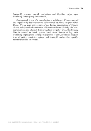 1. INTRODUCTION – 21



        Section 10 provides overall conclusions and identifies major areas
        warranting further policy consideration.
            Our approach is one of a ‘contribution to a dialogue’. We are aware of
        and impressed by the considerable consideration of policy analyses within
        China. We are even more aware of our limited appreciation of China’s
        diverse and dynamic circumstances. Given the scale and diversity of China,
        our limitations and a lack of definitive data in key policy areas, this Country
        Note is oriented to broad ‘system’ level issues, focuses on key areas
        warranting improvement (noting achievements to date), and raises issues in
        term of policy principles, options and trade-offs (rather than specific
        recommendations for action).




OECD REVIEWS OF TERTIARY EDUCATION – CHINA – ISBN-978-92-64-03934-6 © OECD 2009
 