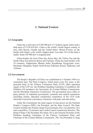 2. NATIONAL CONTEXT – 23




                                        2. National Context



2.1 Geography

            China has a total area of 9 596 960 km² (3.7 million square miles) and a
        land mass of 9 326 410 km². China is the world’s fourth largest country in
        area, after Russia, Canada and the United States. Mount Everest, on the
        border with Nepal, is the world’s highest peak. Less than 15% of the land is
        arable. Some 545 000 km² is irrigated land.
            China borders the East China Sea, Korea Bay, the Yellow Sea and the
        South China Sea between Korea and Vietnam. China has land borders with
        14 countries: Afghanistan; Bhutan; India; Kazakhstan; Kyrgyzstan; Laos;
        Myanmar; Mongolia; Nepal; North Korea; Pakistan; Russia; Tajikistan; and
        Vietnam.

2.2 Government

            The People’s Republic of China was established on 1 October 1949 as a
        communist state. The Party Congress, which meets every five years, is the
        principal body of the Chinese Communist Party (CCP). Main operating
        organs of the CCP are: the Politburo Standing Committee (9 members); the
        Politburo (24 members); the Secretariat; the Central Military Commission;
        and the Discipline Inspection Commission. The government gives effect to
        party policies. In important government, economic and cultural institutions
        (including tertiary education institutions) committees of the CCP work
        internally to promote consistency of practice with party and state policy.
            Under the Constitution, the main organs of state power are the National
        People’s Congress (NPC), the President, and the State Council. The State
        Council includes the Premier (head of government), four vice-premiers, five
        state councillors, 22 ministers and 4 state Council commission directors. The
        Head of State is the President: Hu Jintao. He is also General Secretary of the
        Politburo Standing Committee of the Chinese Communist Party, and
        Chairman of the Central Military Commission. The Vice-President is Zeng

OECD REVIEWS OF TERTIARY EDUCATION – CHINA – ISBN-978-92-64-03934-6 © OECD 2009
 