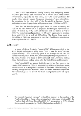 2. NATIONAL CONTEXT – 25



            China’s 2002 Population and Family Planning Law and policy permits
        one child per family, with allowance for a second child under certain
        circumstances, especially in rural areas, and with looser guidelines for
        smaller ethnic minority groups. The central Government’s goal is to stabilise
        the population in the first half of the Twenty-First Century. Current
        projections are that the population will peak at around 1.6 billion by 2050.
             China has 100.6 million people aged above 65 years, accounting for
        7.7% of the total population. It is projected that the aged population will
        reach 170 million by 2010, 12.5% of the total, and 243 million (17%) by
        2020. The workforce aged population (15-64 years) is projected to continue
        rising until 2016 to a peak of 997 million. The labour force stood at
        940 million in 2005, and is projected to grow by 5.2 million persons per year
        on average over the next decade.

2.4 Economy

            In terms of Gross Domestic Product (GDP) China ranks sixth in the
        world. In purchasing power parity terms China is now the world’s second
        largest economy. China’s economy grew at an average rate of 10% per
        annum over the period 1990-2004, representing the highest growth rate in
        the world. China’s total trade in 2005 surpassed US$ 1.4 trillion, making
        China the third largest trading nation after the United States and Germany.6
            China’s total GDP has almost doubled over the last five years, as has
        average GDP per capita. China is accumulating substantial surpluses on the
        current account as export growth continues to accelerate. China’s strategy of
        fostering foreign-invested factories, which assemble imported components
        into consumer goods for export, has been an important source of export
        growth.




6
             The renminbi ("people's currency") is the official currency in the mainland of the
             People’s Republic of China, whose principal unit is the yuan. It is issued by the
             People’s Bank of China. The official ISO 4217 abbreviation is CNY, although
             also commonly abbreviated as "RMB". The Latinised symbol is ¥.

OECD REVIEWS OF TERTIARY EDUCATION – CHINA – ISBN-978-92-64-03934-6 © OECD 2009
 