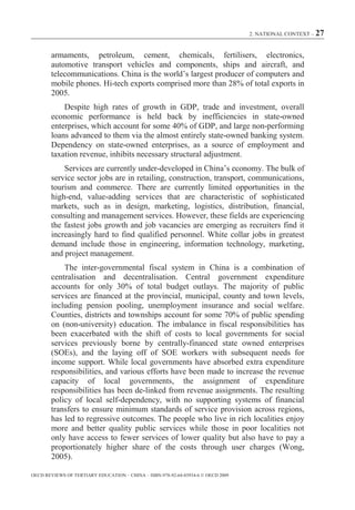 2. NATIONAL CONTEXT – 27



        armaments, petroleum, cement, chemicals, fertilisers, electronics,
        automotive transport vehicles and components, ships and aircraft, and
        telecommunications. China is the world’s largest producer of computers and
        mobile phones. Hi-tech exports comprised more than 28% of total exports in
        2005.
            Despite high rates of growth in GDP, trade and investment, overall
        economic performance is held back by inefficiencies in state-owned
        enterprises, which account for some 40% of GDP, and large non-performing
        loans advanced to them via the almost entirely state-owned banking system.
        Dependency on state-owned enterprises, as a source of employment and
        taxation revenue, inhibits necessary structural adjustment.
            Services are currently under-developed in China’s economy. The bulk of
        service sector jobs are in retailing, construction, transport, communications,
        tourism and commerce. There are currently limited opportunities in the
        high-end, value-adding services that are characteristic of sophisticated
        markets, such as in design, marketing, logistics, distribution, financial,
        consulting and management services. However, these fields are experiencing
        the fastest jobs growth and job vacancies are emerging as recruiters find it
        increasingly hard to find qualified personnel. White collar jobs in greatest
        demand include those in engineering, information technology, marketing,
        and project management.
            The inter-governmental fiscal system in China is a combination of
        centralisation and decentralisation. Central government expenditure
        accounts for only 30% of total budget outlays. The majority of public
        services are financed at the provincial, municipal, county and town levels,
        including pension pooling, unemployment insurance and social welfare.
        Counties, districts and townships account for some 70% of public spending
        on (non-university) education. The imbalance in fiscal responsibilities has
        been exacerbated with the shift of costs to local governments for social
        services previously borne by centrally-financed state owned enterprises
        (SOEs), and the laying off of SOE workers with subsequent needs for
        income support. While local governments have absorbed extra expenditure
        responsibilities, and various efforts have been made to increase the revenue
        capacity of local governments, the assignment of expenditure
        responsibilities has been de-linked from revenue assignments. The resulting
        policy of local self-dependency, with no supporting systems of financial
        transfers to ensure minimum standards of service provision across regions,
        has led to regressive outcomes. The people who live in rich localities enjoy
        more and better quality public services while those in poor localities not
        only have access to fewer services of lower quality but also have to pay a
        proportionately higher share of the costs through user charges (Wong,
        2005).

OECD REVIEWS OF TERTIARY EDUCATION – CHINA – ISBN-978-92-64-03934-6 © OECD 2009
 