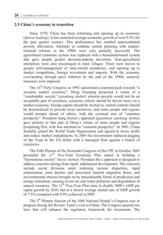 28 – 2. NATIONAL CONTEXT

2.5 China’s economy in transition

          Since 1979, China has been reforming and opening up its economy
      (duiwai kaifang). It has sustained average economic growth of over 9.5% for
      the past quarter century. This performance has enabled unprecedented
      poverty alleviation. Attempts to combine central planning with market-
      oriented reforms in the 1980s were only partially successful. The
      agricultural commune system was replaced with a household-based system
      that gave people greater decision-making discretion. Non-agricultural
      enterprises were also encouraged in rural villages. There were moves to
      greater self-management of state-owned enterprises, and opening up to
      market competition, foreign investment and imports. With the economy
      over-heating through price inflation by the end of the 1980s, austerity
      measures were imposed.
          The 14th Party Congress in 1992 sanctioned a renewed push towards “a
      socialist market economy”. Deng Xiaoping projected a vision of a
      “comfortable society” (xiaokang shehui) wherein poverty would not be an
      acceptable part of socialism, economic reform should be driven more via a
      market economy, foreign capital should be invited in, central controls should
      be decentralised to provide local incentives, and some people and regions
      would prosper ahead of others, with the eventual aim of “common
      prosperity”. President Jiang Zemin’s approach (quanmian xiaokang shehui)
      gave priority to that part of Deng’s vision, of some people and regions
      prospering first, with less attention to “common prosperity”. In 2001, China
      formally joined the World Trade Organisation and agreed to lower tariffs
      and reduce market impediments. In 2005 the Government replaced pegging
      of the Yuan to the US dollar with a managed float against a basket of
      currencies.
          The Fifth Plenum of the Sixteenth Congress of the CPC in October 2005
      presented the 11th Five-Year Economic Plan aimed at building a
      “harmonious society” (hexie shehui). President Hu’s approach is designed to
      address concerns arising from rapid, unbalanced development. The concerns
      include social divisions amid widening income disparities, rapid
      urbanisation, rural decline and associated internal migration flows, and
      environmental stresses brought on by unsustainable forms of production and
      energy utilisation, causing severe air and water pollution and degradation of
      natural resources. The 11th Five-Year Plan aims to double 2000’s GDP per
      capita growth by 2010, but at a slower average annual rate of GDP growth
      of 7.5% compared with 9.9% achieved in 2005.
          The 5th Plenary Session of the 10th National People’s Congress was in
      progress during the Review Team’s visit to China. The Congress passed two
      laws that will enhance the regulatory framework for investment. The

                            OECD REVIEWS OF TERTIARY EDUCATION – CHINA – ISBN-978-92-64-03934-6 © OECD 2009
 