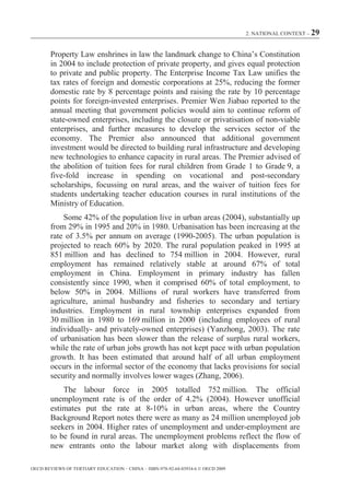 2. NATIONAL CONTEXT – 29



        Property Law enshrines in law the landmark change to China’s Constitution
        in 2004 to include protection of private property, and gives equal protection
        to private and public property. The Enterprise Income Tax Law unifies the
        tax rates of foreign and domestic corporations at 25%, reducing the former
        domestic rate by 8 percentage points and raising the rate by 10 percentage
        points for foreign-invested enterprises. Premier Wen Jiabao reported to the
        annual meeting that government policies would aim to continue reform of
        state-owned enterprises, including the closure or privatisation of non-viable
        enterprises, and further measures to develop the services sector of the
        economy. The Premier also announced that additional government
        investment would be directed to building rural infrastructure and developing
        new technologies to enhance capacity in rural areas. The Premier advised of
        the abolition of tuition fees for rural children from Grade 1 to Grade 9, a
        five-fold increase in spending on vocational and post-secondary
        scholarships, focussing on rural areas, and the waiver of tuition fees for
        students undertaking teacher education courses in rural institutions of the
        Ministry of Education.
            Some 42% of the population live in urban areas (2004), substantially up
        from 29% in 1995 and 20% in 1980. Urbanisation has been increasing at the
        rate of 3.5% per annum on average (1990-2005). The urban population is
        projected to reach 60% by 2020. The rural population peaked in 1995 at
        851 million and has declined to 754 million in 2004. However, rural
        employment has remained relatively stable at around 67% of total
        employment in China. Employment in primary industry has fallen
        consistently since 1990, when it comprised 60% of total employment, to
        below 50% in 2004. Millions of rural workers have transferred from
        agriculture, animal husbandry and fisheries to secondary and tertiary
        industries. Employment in rural township enterprises expanded from
        30 million in 1980 to 169 million in 2000 (including employees of rural
        individually- and privately-owned enterprises) (Yanzhong, 2003). The rate
        of urbanisation has been slower than the release of surplus rural workers,
        while the rate of urban jobs growth has not kept pace with urban population
        growth. It has been estimated that around half of all urban employment
        occurs in the informal sector of the economy that lacks provisions for social
        security and normally involves lower wages (Zhang, 2006).
            The labour force in 2005 totalled 752 million. The official
        unemployment rate is of the order of 4.2% (2004). However unofficial
        estimates put the rate at 8-10% in urban areas, where the Country
        Background Report notes there were as many as 24 million unemployed job
        seekers in 2004. Higher rates of unemployment and under-employment are
        to be found in rural areas. The unemployment problems reflect the flow of
        new entrants onto the labour market along with displacements from

OECD REVIEWS OF TERTIARY EDUCATION – CHINA – ISBN-978-92-64-03934-6 © OECD 2009
 