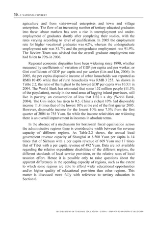 30 – 2. NATIONAL CONTEXT

      agriculture and from state-owned enterprises and town and village
      enterprises. The flow of an increasing number of tertiary educated graduates
      into these labour markets has seen a rise in unemployment and under-
      employment of graduates shortly after completing their studies, with the
      rates varying according to level of qualification. In 2005 the employment
      rate for higher vocational graduates was 62%, whereas the undergraduate
      employment rate was 81.7% and the postgraduate employment rate 91.9%.
      The Review Team was advised that the overall graduate employment rate
      had fallen to 70% in 2006.
          Regional economic disparities have been widening since 1990, whether
      measured by coefficients of variation of GDP per capita and per worker, or
      Gini coefficients of GDP per capita and per worker (Lin and Liu, 2006). In
      2005, the per capita disposable income of urban households was reported as
      RMB 10 493 while that of rural households was RMB 3 255. As shown in
      Table 2.2, the ratio of the highest to the lowest GDP per capita was 10.5:1 in
      2004. The World Bank has estimated that some 152 million people (11.5%
      of the population), mostly in the rural areas of lagging inland provinces, still
      live in poverty, on consumption of less that US$ 1 a day (World Bank,
      2004). The Gini index has risen to 0.5. China’s richest 10% had disposable
      income 11.8 times that of the lowest 10% at the end of the first quarter 2005.
      However, disposable income for the lowest 10% rose 7.5% from the first
      quarter of 2004 to 755 Yuan. So while the income relativities are widening
      there is an overall improvement in incomes in absolute terms.
          In the absence of a mechanism for horizontal fiscal equalisation across
      the administrative regions there is considerable width between the revenue
      capacity of different regions. As Table 2.2 shows, the annual local
      government revenue capacity of Shanghai at 8 500 Yuan per capita is 14
      times that of Sichuan with a per capita revenue of 609 Yuan and 17 times
      that of Tibet with a per capita revenue of 492 Yuan. Data are not available
      regarding the relative expenditure disabilities of the different regions, the
      different standards of local service provision, or the relative rates of local
      taxation effort. Hence it is possible only to raise questions about the
      apparent differences in the spending capacity of regions, such as the extent
      to which some regions are able to afford wider educational opportunities
      and/or higher quality of educational provision than other regions. This
      matter is discussed more fully with reference to tertiary education in
      Section 6.




                             OECD REVIEWS OF TERTIARY EDUCATION – CHINA – ISBN-978-92-64-03934-6 © OECD 2009
 