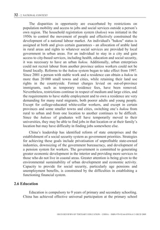 32 – 2. NATIONAL CONTEXT

          The disparities in opportunity are exacerbated by restrictions on
      population mobility and access to jobs and social services outside a person’s
      own region. The household registration system (hukou) was initiated in the
      1950s to control the movement of people and effectively constrained the
      development of a national labour market. An individual's "hukou" status is
      assigned at birth and gives certain guarantees - an allocation of arable land
      in rural areas and rights to whatever social services are provided by local
      government in urban areas. For an individual to stay in a city and gain
      access to city-based services, including health, education and social security,
      it was necessary to have an urban hukou. Additionally, urban enterprises
      could not recruit labour from another province unless workers could not be
      found locally. Reforms to the hukou system began to take effect from 1997.
      Since 2001 a person with stable work and a residence can obtain a hukou in
      more than 20 000 small towns and cities, while retaining their land use
      rights in the countryside. Former charges levied on out-of-province
      immigrants, such as temporary residence fees, have been removed.
      Nevertheless, restrictions continue in respect of medium and large cities, and
      the requirements to have stable employment and to own a residence are very
      demanding for many rural migrants, both poorer adults and young people.
      Except for college-educated white-collar workers, and except in certain
      provinces and some smaller towns and cities, switching one’s hukou from
      rural to urban and from one location to another continues to be difficult.
      Since the hukous of graduates will have temporarily moved to their
      universities, they may be able to find jobs in that location or at their family’s
      location but may have difficulty in finding jobs somewhere else.
          China’s leadership has identified reform of state enterprises and the
      establishment of a social security system as government priorities. Strategies
      for achieving these goals include privatisation of unprofitable state-owned
      industries, downsizing of the government bureaucracy, and development of
      a pension system for workers. The government is committed to generating
      greater economic development in the interior and providing more services to
      those who do not live in coastal areas. Greater attention is being given to the
      environmental sustainability of urban development and economic activity.
      Capacity to provide for social security, particularly age pensions and
      unemployment benefits, is constrained by the difficulties in establishing a
      functioning financial system.

2.6 Education

         Education is compulsory to 9 years of primary and secondary schooling.
      China has achieved effective universal participation at the primary school



                              OECD REVIEWS OF TERTIARY EDUCATION – CHINA – ISBN-978-92-64-03934-6 © OECD 2009
 