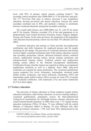 2. NATIONAL CONTEXT – 33



        level, with 99% of primary school entrants reaching Grade 5.7 The
        secondary school enrolment ratio (2000-2005) is 73 for both boys and girls.
        The 11th Five-Year Plan aims to achieve universal 9 year compulsory
        education, develop pre-school and special education, increase the senior
        secondary enrolment rate to 80%, and maintain a balance in enrolments
        between vocational education and general secondary schooling.
            The overall adult literacy rate (2000-2004) was 91, with 95 for males
        and 87 for females. Illiteracy exceeded 15% of the total population in six
        predominantly rural western provinces (Guizhou, Gansu, Ningxia, Qinghai,
        Xizang, and Yunan). In the same provinces, the proportion of the population
        with education beyond primary school was less than 15% (Brooks and Tao,
        2003).
             Vocational education and training in China provides pre-employment
        certification and skills formation for employed persons and for people
        retraining for job change. The provision of vocational education and training
        involves higher vocational institutions (part of the tertiary education system)
        and secondary polytechnic schools, advanced technical schools, technical
        schools, employment training centres, private training institutions and
        enterprise-based training centres. Technical schools and employment
        training centres adhere to the National Occupational Qualification
        Certification System whereby trainees are required to obtain an occupational
        qualification certificate as well as a diploma. Since 2000, entry-level
        certificates are required for ninety professions. The vocational qualification
        system comprises five levels: elementary, intermediate, advanced grade
        skilled worker, technician, and senior technician. Elementary (36%) and
        intermediate grade skilled workers (48%) account for some 85% of people
        with vocational certificates, with technicians (1%) and senior technicians
        (0.1%) in short supply.

2.7 Tertiary education

            The provision of tertiary education in China comprises regular tertiary
        education institutions, adult tertiary education, in-service training leading to
        vocational qualifications, preparatory courses for State-administered
        College-level examinations for self-taught learners, distance education and
        virtual (internet-based) education. In 2004, there were 1 731 regular tertiary
        education institutions (TEIs). Of these, 73 were affiliated with the central
        Ministry of Education (MoE) in Beijing, 38 were affiliated with other
        central government ministries, 1 394 were local TEIs administered by the
7
             UNICEF (2006), At a Glance: China, on-line statistics,
             www.unicef.org/infobycountry/china_statistics.html

OECD REVIEWS OF TERTIARY EDUCATION – CHINA – ISBN-978-92-64-03934-6 © OECD 2009
 
