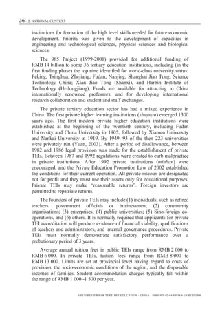 36 – 2. NATIONAL CONTEXT

      institutions for formation of the high level skills needed for future economic
      development. Priority was given to the development of capacities in
      engineering and technological sciences, physical sciences and biological
      sciences.
           The 985 Project (1999-2001) provided for additional funding of
      RMB 14 billion to some 36 tertiary education institutions, including (in the
      first funding phase) the top nine identified for world-class university status:
      Peking; Tsinghua; Zhejiang; Fudan; Nanjing; Shanghai Jiao Tong; Science
      Technology China; Xian Jiao Tong (Shanxi), and Harbin Institute of
      Technology (Heilongjiang). Funds are available for attracting to China
      internationally renowned professors, and for developing international
      research collaboration and student and staff exchanges.
          The private tertiary education sector has had a mixed experience in
      China. The first private higher learning institutions (shuyuan) emerged 1300
      years ago. The first modern private higher education institutions were
      established at the beginning of the twentieth century, including Fudan
      University and China University in 1905, followed by Xiamen University
      and Nankai University in 1919. By 1949, 93 of the then 223 universities
      were privately run (Yuan, 2003). After a period of disallowance, between
      1982 and 1986 legal provision was made for the establishment of private
      TEIs. Between 1987 and 1992 regulations were created to curb malpractice
      in private institutions. After 1992 private institutions (minban) were
      encouraged, and the Private Education Promotion Law of 2002 established
      the conditions for their current operation. All private minban are designated
      not for profit and they must use their assets only for educational purposes.
      Private TEIs may make “reasonable returns”. Foreign investors are
      permitted to repatriate returns.
          The founders of private TEIs may include (1) individuals, such as retired
      teachers, government officials or businessmen; (2) community
      organisations; (3) enterprises; (4) public universities; (5) Sino-foreign co-
      operations, and (6) others. It is normally required that applicants for private
      TEI accreditation will produce evidence of financial viability, qualifications
      of teachers and administrators, and internal governance procedures. Private
      TEIs must normally demonstrate satisfactory performance over a
      probationary period of 3 years.
          Average annual tuition fees in public TEIs range from RMB 2 000 to
      RMB 6 000. In private TEIs, tuition fees range from RMB 8 000 to
      RMB 13 000. Limits are set at provincial level having regard to costs of
      provision, the socio-economic conditions of the region, and the disposable
      incomes of families. Student accommodation charges typically fall within
      the range of RMB 1 000 -1 500 per year.


                             OECD REVIEWS OF TERTIARY EDUCATION – CHINA – ISBN-978-92-64-03934-6 © OECD 2009
 