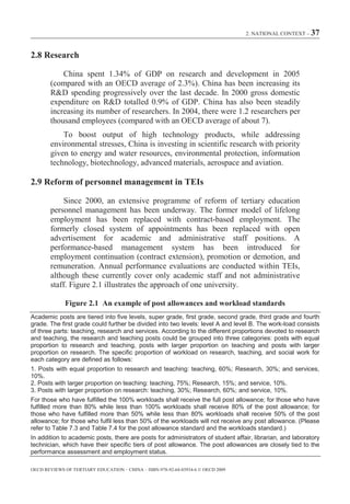 2. NATIONAL CONTEXT – 37



2.8 Research

            China spent 1.34% of GDP on research and development in 2005
        (compared with an OECD average of 2.3%). China has been increasing its
        R&D spending progressively over the last decade. In 2000 gross domestic
        expenditure on R&D totalled 0.9% of GDP. China has also been steadily
        increasing its number of researchers. In 2004, there were 1.2 researchers per
        thousand employees (compared with an OECD average of about 7).
            To boost output of high technology products, while addressing
        environmental stresses, China is investing in scientific research with priority
        given to energy and water resources, environmental protection, information
        technology, biotechnology, advanced materials, aerospace and aviation.

2.9 Reform of personnel management in TEIs

            Since 2000, an extensive programme of reform of tertiary education
        personnel management has been underway. The former model of lifelong
        employment has been replaced with contract-based employment. The
        formerly closed system of appointments has been replaced with open
        advertisement for academic and administrative staff positions. A
        performance-based management system has been introduced for
        employment continuation (contract extension), promotion or demotion, and
        remuneration. Annual performance evaluations are conducted within TEIs,
        although these currently cover only academic staff and not administrative
        staff. Figure 2.1 illustrates the approach of one university.

             Figure 2.1 An example of post allowances and workload standards
Academic posts are tiered into five levels, super grade, first grade, second grade, third grade and fourth
grade. The first grade could further be divided into two levels: level A and level B. The work-load consists
of three parts: teaching, research and services. According to the different proportions devoted to research
and teaching, the research and teaching posts could be grouped into three categories: posts with equal
proportion to research and teaching, posts with larger proportion on teaching and posts with larger
proportion on research. The specific proportion of workload on research, teaching, and social work for
each category are defined as follows:
1. Posts with equal proportion to research and teaching: teaching, 60%; Research, 30%; and services,
10%.
2. Posts with larger proportion on teaching: teaching, 75%; Research, 15%; and service, 10%.
3. Posts with larger proportion on research: teaching, 30%; Research, 60%; and service, 10%.
For those who have fulfilled the 100% workloads shall receive the full post allowance; for those who have
fulfilled more than 80% while less than 100% workloads shall receive 80% of the post allowance; for
those who have fulfilled more than 50% while less than 80% workloads shall receive 50% of the post
allowance; for those who fulfil less than 50% of the workloads will not receive any post allowance. (Please
refer to Table 7.3 and Table 7.4 for the post allowance standard and the workloads standard.)
In addition to academic posts, there are posts for administrators of student affair, librarian, and laboratory
technician, which have their specific tiers of post allowance. The post allowances are closely tied to the
performance assessment and employment status.

OECD REVIEWS OF TERTIARY EDUCATION – CHINA – ISBN-978-92-64-03934-6 © OECD 2009
 