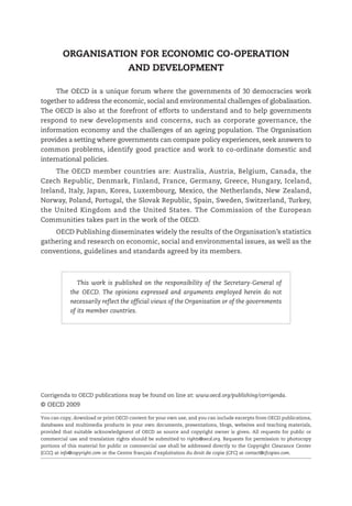 ORGANISATION FOR ECONOMIC CO-OPERATION
                    AND DEVELOPMENT

      The OECD is a unique forum where the governments of 30 democracies work
together to address the economic, social and environmental challenges of globalisation.
The OECD is also at the forefront of efforts to understand and to help governments
respond to new developments and concerns, such as corporate governance, the
information economy and the challenges of an ageing population. The Organisation
provides a setting where governments can compare policy experiences, seek answers to
common problems, identify good practice and work to co-ordinate domestic and
international policies.
     The OECD member countries are: Australia, Austria, Belgium, Canada, the
Czech Republic, Denmark, Finland, France, Germany, Greece, Hungary, Iceland,
Ireland, Italy, Japan, Korea, Luxembourg, Mexico, the Netherlands, New Zealand,
Norway, Poland, Portugal, the Slovak Republic, Spain, Sweden, Switzerland, Turkey,
the United Kingdom and the United States. The Commission of the European
Communities takes part in the work of the OECD.
    OECD Publishing disseminates widely the results of the Organisation’s statistics
gathering and research on economic, social and environmental issues, as well as the
conventions, guidelines and standards agreed by its members.



               This work is published on the responsibility of the Secretary-General of
            the OECD. The opinions expressed and arguments employed herein do not
            necessarily reflect the official views of the Organisation or of the governments
            of its member countries.




Corrigenda to OECD publications may be found on line at: www.oecd.org/publishing/corrigenda.
© OECD 2009

You can copy, download or print OECD content for your own use, and you can include excerpts from OECD publications,
databases and multimedia products in your own documents, presentations, blogs, websites and teaching materials,
provided that suitable acknowledgment of OECD as source and copyright owner is given. All requests for public or
commercial use and translation rights should be submitted to rights@oecd.org. Requests for permission to photocopy
portions of this material for public or commercial use shall be addressed directly to the Copyright Clearance Center
(CCC) at info@copyright.com or the Centre français d'exploitation du droit de copie (CFC) at contact@cfcopies.com.
 