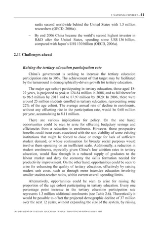2. NATIONAL CONTEXT – 41



                  ranks second worldwide behind the United States with 1.3 million
                  researchers (OECD, 2006a).
                  By end 2006 China became the world’s second highest investor in
                  R&D after the United States, spending some US$ 136 billion,
                  compared with Japan’s US$ 130 billion (OECD, 2006a).

2.11 Challenges ahead


        Raising the tertiary education participation rate
            China’s government is seeking to increase the tertiary education
        participation rate to 30%. The achievement of that target may be facilitated
        by the turnaround in demographically-driven growth for tertiary education.
            The major age cohort participating in tertiary education, those aged 18-
        22 years, is projected to peak at 124.84 million in 2008, and to fall thereafter
        to 96.5 million by 2013 and to 87.97 million by 2020. In 2006, there were
        around 25 million students enrolled in tertiary education, representing some
        22% of the age cohort. The average annual rate of decline in enrolments,
        without any offsetting rise in the participation rate, would be 0.68 million
        per year, accumulating to 8.11 million.
             There are various implications for policy. On the one hand,
        opportunities could be seen to arise for effecting budgetary savings and
        efficiencies from a reduction in enrolments. However, those prospective
        benefits could incur costs associated with the non-viability of some existing
        institutions that might be forced to close or merge for lack of sufficient
        student demand, or whose continuation for broader social purposes would
        involve them operating on an inefficient scale. Additionally, a reduction in
        student enrolments, especially given China’s low attrition rates in tertiary
        education, would flow through in a reduced supply of graduates to the
        labour market and deny the economy the skills formation needed for
        productivity improvement. On the other hand, opportunities could be seen to
        arise for enhancing the quality of tertiary education, effectively by raising
        student unit costs, such as through more intensive education involving
        smaller student-teacher ratios, within current overall spending limits.
            Alternatively, opportunities could be seen to arise for raising the
        proportion of the age cohort participating in tertiary education. Every one
        percentage point increase in the tertiary education participation rate
        represents 1.3 million additional enrolments (see Table 2.6). Theoretically it
        would be possible to offset the projected demographic decline of 37 million
        over the next 12 years, without expanding the size of the system, by raising

OECD REVIEWS OF TERTIARY EDUCATION – CHINA – ISBN-978-92-64-03934-6 © OECD 2009
 