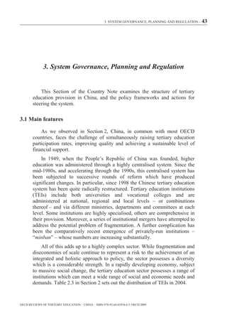 3. SYSTEM GOVERNANCE, PLANNING AND REGULATION – 43




              3. System Governance, Planning and Regulation


            This Section of the Country Note examines the structure of tertiary
        education provision in China, and the policy frameworks and actions for
        steering the system.

3.1 Main features

            As we observed in Section 2, China, in common with most OECD
        countries, faces the challenge of simultaneously raising tertiary education
        participation rates, improving quality and achieving a sustainable level of
        financial support.
            In 1949, when the People’s Republic of China was founded, higher
        education was administered through a highly centralised system. Since the
        mid-1980s, and accelerating through the 1990s, this centralised system has
        been subjected to successive rounds of reform which have produced
        significant changes. In particular, since 1998 the Chinese tertiary education
        system has been quite radically restructured. Tertiary education institutions
        (TEIs) include both universities and vocational colleges and are
        administered at national, regional and local levels – or combinations
        thereof – and via different ministries, departments and committees at each
        level. Some institutions are highly specialised, others are comprehensive in
        their provision. Moreover, a series of institutional mergers have attempted to
        address the potential problem of fragmentation. A further complication has
        been the comparatively recent emergence of privately-run institutions –
        “minban” – whose numbers are increasing substantially.
             All of this adds up to a highly complex sector. While fragmentation and
        diseconomies of scale continue to represent a risk to the achievement of an
        integrated and holistic approach to policy, the sector possesses a diversity
        which is a considerable strength. In a rapidly developing economy, subject
        to massive social change, the tertiary education sector possesses a range of
        institutions which can meet a wide range of social and economic needs and
        demands. Table 2.3 in Section 2 sets out the distribution of TEIs in 2004.



OECD REVIEWS OF TERTIARY EDUCATION – CHINA – ISBN-978-92-64-03934-6 © OECD 2009
 