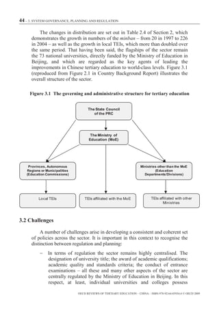 44 – 3. SYSTEM GOVERNANCE, PLANNING AND REGULATION

          The changes in distribution are set out in Table 2.4 of Section 2, which
      demonstrates the growth in numbers of the minban – from 20 in 1997 to 226
      in 2004 – as well as the growth in local TEIs, which more than doubled over
      the same period. That having been said, the flagships of the sector remain
      the 73 national universities, directly funded by the Ministry of Education in
      Beijing, and which are regarded as the key agents of leading the
      improvements in Chinese tertiary education to world-class levels. Figure 3.1
      (reproduced from Figure 2.1 in Country Background Report) illustrates the
      overall structure of the sector.

     Figure 3.1 The governing and administrative structure for tertiary education


                                     The State Council
                                        of the PRC




                                      The Ministry of
                                     Education (MoE)




    Provinces, Autonomous                                              Ministries other than the MoE
   Regions or Municipalities                                                    (Education
   (Education Commissions)                                               Departments/Divisions)




          Local TEIs               TEIs affiliated with the MoE               TEIs affiliated with other
                                                                                     Ministries



3.2 Challenges

           A number of challenges arise in developing a consistent and coherent set
      of policies across the sector. It is important in this context to recognise the
      distinction between regulation and planning:
               In terms of regulation the sector remains highly centralised. The
               designation of university title; the award of academic qualifications;
               academic quality and standards criteria; the conduct of entrance
               examinations – all these and many other aspects of the sector are
               centrally regulated by the Ministry of Education in Beijing. In this
               respect, at least, individual universities and colleges possess

                               OECD REVIEWS OF TERTIARY EDUCATION – CHINA – ISBN-978-92-64-03934-6 © OECD 2009
 