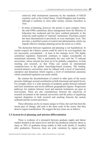 3. SYSTEM GOVERNANCE, PLANNING AND REGULATION – 45



                  relatively little institutional autonomy by the standards of OECD
                  countries such as the United States, United Kingdom and Australia,
                  although it conforms to most other tertiary systems elsewhere in
                  Asia.
                  In terms of planning, however, the picture is more complex. Since
                  the mid-1990s centralised, direct management from the Ministry of
                  Education has weakened and has been confined primarily to the
                  relatively small number of “national” institutions. Elsewhere control
                  has been decentralised to provincial, or even municipal, level. This
                  provides a stratified system of control and administration which can
                  impede effective strategic planning across the sector as a whole.
            The distinction between regulation and planning is not hypothetical. In
       certain respects the Chinese system could be said to be over-regulated, but
       not necessarily over-planned – at least at the strategic level. The highly
       centralised regulatory framework continues to impact considerably on
       institutional autonomy. This is particularly the case with the 73 national
       universities, whose mission has been set to be globally competitive, in both
       teaching and research, so that China can sustain its international
       competitiveness in the global, knowledge-based economy. The leading,
       research-intensive universities must be imbued with a level of innovation,
       enterprise and dynamism which requires a level of institutional autonomy
       which centralised regulation can easily stultify.
           By contrast the decentralisation of control in other parts of the sector
       presents challenges around coordination at both functional and spatial levels.
       For example, there is a wide spectrum of academic quality between national
       and local institutions and across different geographical regions. Progression
       pathways for students between local and national institutions are poor or
       non-existent. There are also contradictions between the selectivity of
       research investment in the national universities and the policy of equalising
       regional disparities in both research and teaching between the eastern
       seaboard and the western provinces.
           These dilemmas are by no means unique to China, but such has been the
       recent pace of change, and such is the sheer scale of the sector, that they
       deserve urgent consideration. We suggest the key issues are as follows:

3.3 System-level planning and mission differentiation

            There is evidence of a mismatch between graduate supply and labour
        market demand at the macro-level and this has produced concerns about as
        many as 30% of graduates being unable to find work shortly (3 months)
        after graduation. However, there are wide variations by region and by

OECD REVIEWS OF TERTIARY EDUCATION – CHINA – ISBN-978-92-64-03934-6 © OECD 2009
 