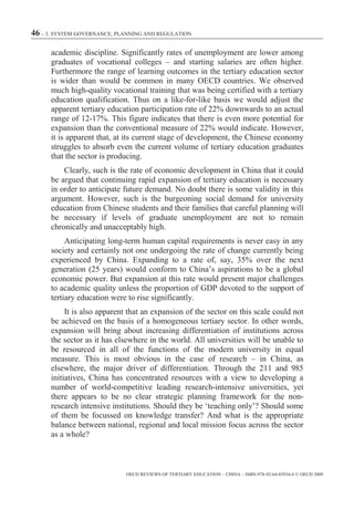 46 – 3. SYSTEM GOVERNANCE, PLANNING AND REGULATION

      academic discipline. Significantly rates of unemployment are lower among
      graduates of vocational colleges – and starting salaries are often higher.
      Furthermore the range of learning outcomes in the tertiary education sector
      is wider than would be common in many OECD countries. We observed
      much high-quality vocational training that was being certified with a tertiary
      education qualification. Thus on a like-for-like basis we would adjust the
      apparent tertiary education participation rate of 22% downwards to an actual
      range of 12-17%. This figure indicates that there is even more potential for
      expansion than the conventional measure of 22% would indicate. However,
      it is apparent that, at its current stage of development, the Chinese economy
      struggles to absorb even the current volume of tertiary education graduates
      that the sector is producing.
          Clearly, such is the rate of economic development in China that it could
      be argued that continuing rapid expansion of tertiary education is necessary
      in order to anticipate future demand. No doubt there is some validity in this
      argument. However, such is the burgeoning social demand for university
      education from Chinese students and their families that careful planning will
      be necessary if levels of graduate unemployment are not to remain
      chronically and unacceptably high.
           Anticipating long-term human capital requirements is never easy in any
      society and certainly not one undergoing the rate of change currently being
      experienced by China. Expanding to a rate of, say, 35% over the next
      generation (25 years) would conform to China’s aspirations to be a global
      economic power. But expansion at this rate would present major challenges
      to academic quality unless the proportion of GDP devoted to the support of
      tertiary education were to rise significantly.
           It is also apparent that an expansion of the sector on this scale could not
      be achieved on the basis of a homogeneous tertiary sector. In other words,
      expansion will bring about increasing differentiation of institutions across
      the sector as it has elsewhere in the world. All universities will be unable to
      be resourced in all of the functions of the modern university in equal
      measure. This is most obvious in the case of research – in China, as
      elsewhere, the major driver of differentiation. Through the 211 and 985
      initiatives, China has concentrated resources with a view to developing a
      number of world-competitive leading research-intensive universities, yet
      there appears to be no clear strategic planning framework for the non-
      research intensive institutions. Should they be ‘teaching only’? Should some
      of them be focussed on knowledge transfer? And what is the appropriate
      balance between national, regional and local mission focus across the sector
      as a whole?



                             OECD REVIEWS OF TERTIARY EDUCATION – CHINA – ISBN-978-92-64-03934-6 © OECD 2009
 