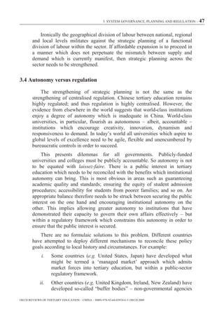 3. SYSTEM GOVERNANCE, PLANNING AND REGULATION – 47



            Ironically the geographical division of labour between national, regional
        and local levels militates against the strategic planning of a functional
        division of labour within the sector. If affordable expansion is to proceed in
        a manner which does not perpetuate the mismatch between supply and
        demand which is currently manifest, then strategic planning across the
        sector needs to be strengthened.

3.4 Autonomy versus regulation

             The strengthening of strategic planning is not the same as the
        strengthening of centralised regulation. Chinese tertiary education remains
        highly regulated; and thus regulation is highly centralised. However, the
        evidence from elsewhere in the world suggests that world-class institutions
        enjoy a degree of autonomy which is inadequate in China. World-class
        universities, in particular, flourish as autonomous – albeit, accountable –
        institutions which encourage creativity, innovation, dynamism and
        responsiveness to demand. In today’s world all universities which aspire to
        global levels of excellence need to be agile, flexible and unencumbered by
        bureaucratic controls in order to succeed.
            This presents dilemmas for all governments. Publicly-funded
        universities and colleges must be publicly accountable. So autonomy is not
        to be equated with laissez-faire. There is a public interest in tertiary
        education which needs to be reconciled with the benefits which institutional
        autonomy can bring. This is most obvious in areas such as guaranteeing
        academic quality and standards; ensuring the equity of student admission
        procedures; accessibility for students from poorer families; and so on. An
        appropriate balance therefore needs to be struck between securing the public
        interest on the one hand and encouraging institutional autonomy on the
        other. This implies allowing greater autonomy to institutions that have
        demonstrated their capacity to govern their own affairs effectively – but
        within a regulatory framework which constrains this autonomy in order to
        ensure that the public interest is secured.
            There are no formulaic solutions to this problem. Different countries
        have attempted to deploy different mechanisms to reconcile these policy
        goals according to local history and circumstances. For example:
             i.    Some countries (e.g. United States, Japan) have developed what
                   might be termed a ‘managed market’ approach which admits
                   market forces into tertiary education, but within a public-sector
                   regulatory framework.
            ii.    Other countries (e.g. United Kingdom, Ireland, New Zealand) have
                   developed so-called “buffer bodies” – non-governmental agencies

OECD REVIEWS OF TERTIARY EDUCATION – CHINA – ISBN-978-92-64-03934-6 © OECD 2009
 
