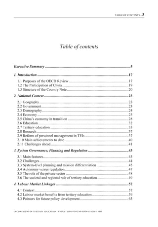 TABLE OF CONTENTS – 3




                                              Table of contents


Executive Summary ............................................................................................. 5

1. Introduction ................................................................................................... 17
   1.1 Purposes of the OECD Review ................................................................. 17
   1.2 The Participation of China ........................................................................ 19
   1.3 Structure of the Country Note ................................................................... 20
2. National Context ............................................................................................ 23
   2.1 Geography ................................................................................................. 23
   2.2 Government............................................................................................... 23
   2.3 Demography .............................................................................................. 24
   2.4 Economy ................................................................................................... 25
   2.5 China’s economy in transition .................................................................. 28
   2.6 Education .................................................................................................. 32
   2.7 Tertiary education ..................................................................................... 33
   2.8 Research .................................................................................................... 37
   2.9 Reform of personnel management in TEIs ............................................... 37
   2.10 Main achievements to date ...................................................................... 40
   2.11 Challenges ahead..................................................................................... 41
3. System Governance, Planning and Regulation ............................................ 43
   3.1 Main features............................................................................................. 43
   3.2 Challenges ................................................................................................. 44
   3.3 System-level planning and mission differentiation ................................... 45
   3.4 Autonomy versus regulation ..................................................................... 47
   3.5 The role of the private sector .................................................................... 48
   3.6 The societal and regional role of tertiary education .................................. 49
4. Labour Market Linkages ............................................................................... 57
   4.1 Context ...................................................................................................... 57
   4.2 Labour market benefits from tertiary education ........................................ 59
   4.3 Pointers for future policy development ..................................................... 63


OECD REVIEWS OF TERTIARY EDUCATION – CHINA – ISBN-978-92-64-03934-6 © OECD 2009
 