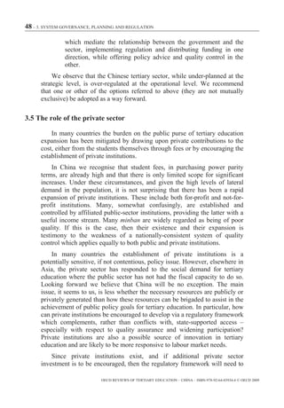 48 – 3. SYSTEM GOVERNANCE, PLANNING AND REGULATION

               which mediate the relationship between the government and the
               sector, implementing regulation and distributing funding in one
               direction, while offering policy advice and quality control in the
               other.
           We observe that the Chinese tertiary sector, while under-planned at the
      strategic level, is over-regulated at the operational level. We recommend
      that one or other of the options referred to above (they are not mutually
      exclusive) be adopted as a way forward.

3.5 The role of the private sector

          In many countries the burden on the public purse of tertiary education
      expansion has been mitigated by drawing upon private contributions to the
      cost, either from the students themselves through fees or by encouraging the
      establishment of private institutions.
           In China we recognise that student fees, in purchasing power parity
      terms, are already high and that there is only limited scope for significant
      increases. Under these circumstances, and given the high levels of lateral
      demand in the population, it is not surprising that there has been a rapid
      expansion of private institutions. These include both for-profit and not-for-
      profit institutions. Many, somewhat confusingly, are established and
      controlled by affiliated public-sector institutions, providing the latter with a
      useful income stream. Many minban are widely regarded as being of poor
      quality. If this is the case, then their existence and their expansion is
      testimony to the weakness of a nationally-consistent system of quality
      control which applies equally to both public and private institutions.
          In many countries the establishment of private institutions is a
      potentially sensitive, if not contentious, policy issue. However, elsewhere in
      Asia, the private sector has responded to the social demand for tertiary
      education where the public sector has not had the fiscal capacity to do so.
      Looking forward we believe that China will be no exception. The main
      issue, it seems to us, is less whether the necessary resources are publicly or
      privately generated than how these resources can be brigaded to assist in the
      achievement of public policy goals for tertiary education. In particular, how
      can private institutions be encouraged to develop via a regulatory framework
      which complements, rather than conflicts with, state-supported access –
      especially with respect to quality assurance and widening participation?
      Private institutions are also a possible source of innovation in tertiary
      education and are likely to be more responsive to labour market needs.
          Since private institutions exist, and if additional private sector
      investment is to be encouraged, then the regulatory framework will need to

                             OECD REVIEWS OF TERTIARY EDUCATION – CHINA – ISBN-978-92-64-03934-6 © OECD 2009
 