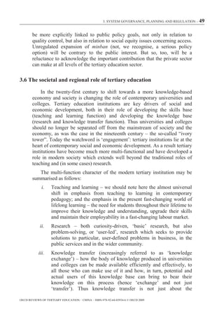 3. SYSTEM GOVERNANCE, PLANNING AND REGULATION – 49



        be more explicitly linked to public policy goals, not only in relation to
        quality control, but also in relation to social equity issues concerning access.
        Unregulated expansion of minban (not, we recognise, a serious policy
        option) will be contrary to the public interest. But so, too, will be a
        reluctance to acknowledge the important contribution that the private sector
        can make at all levels of the tertiary education sector.

3.6 The societal and regional role of tertiary education

             In the twenty-first century to shift towards a more knowledge-based
        economy and society is changing the role of contemporary universities and
        colleges. Tertiary education institutions are key drivers of social and
        economic development, both in their role of developing the skills base
        (teaching and learning function) and developing the knowledge base
        (research and knowledge transfer function). Thus universities and colleges
        should no longer be separated off from the mainstream of society and the
        economy, as was the case in the nineteenth century – the so-called “ivory
        tower”. Today the watchword is ‘engagement’: tertiary institutions lie at the
        heart of contemporary social and economic development. As a result tertiary
        institutions have become much more multi-functional and have developed a
        role in modern society which extends well beyond the traditional roles of
        teaching and (in some cases) research.
           The multi-function character of the modern tertiary institution may be
        summarised as follows:
             i.    Teaching and learning – we should note here the almost universal
                   shift in emphasis from teaching to learning in contemporary
                   pedagogy; and the emphasis in the present fast-changing world of
                   lifelong learning – the need for students throughout their lifetime to
                   improve their knowledge and understanding, upgrade their skills
                   and maintain their employability in a fast-changing labour market.
            ii.    Research – both curiosity-driven, ‘basic’ research, but also
                   problem-solving, or ‘user-led’, research which seeks to provide
                   solutions to particular, user-defined problems in business, in the
                   public services and in the wider community.
           iii.    Knowledge transfer (increasingly referred to as ‘knowledge
                   exchange’) – how the body of knowledge produced in universities
                   and colleges can be made available efficiently and effectively, to
                   all those who can make use of it and how, in turn, potential and
                   actual users of this knowledge base can bring to bear their
                   knowledge on this process (hence ‘exchange’ and not just
                   ‘transfer’). Thus knowledge transfer is not just about the

OECD REVIEWS OF TERTIARY EDUCATION – CHINA – ISBN-978-92-64-03934-6 © OECD 2009
 