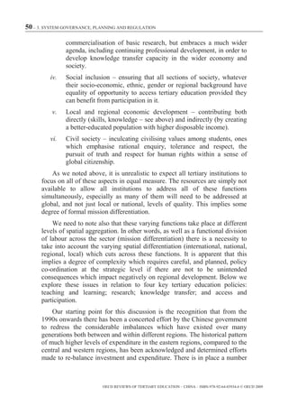 50 – 3. SYSTEM GOVERNANCE, PLANNING AND REGULATION

               commercialisation of basic research, but embraces a much wider
               agenda, including continuing professional development, in order to
               develop knowledge transfer capacity in the wider economy and
               society.
         iv.   Social inclusion – ensuring that all sections of society, whatever
               their socio-economic, ethnic, gender or regional background have
               equality of opportunity to access tertiary education provided they
               can benefit from participation in it.
          v.   Local and regional economic development – contributing both
               directly (skills, knowledge – see above) and indirectly (by creating
               a better-educated population with higher disposable income).
         vi.   Civil society – inculcating civilising values among students, ones
               which emphasise rational enquiry, tolerance and respect, the
               pursuit of truth and respect for human rights within a sense of
               global citizenship.
          As we noted above, it is unrealistic to expect all tertiary institutions to
      focus on all of these aspects in equal measure. The resources are simply not
      available to allow all institutions to address all of these functions
      simultaneously, especially as many of them will need to be addressed at
      global, and not just local or national, levels of quality. This implies some
      degree of formal mission differentiation.
          We need to note also that these varying functions take place at different
      levels of spatial aggregation. In other words, as well as a functional division
      of labour across the sector (mission differentiation) there is a necessity to
      take into account the varying spatial differentiation (international, national,
      regional, local) which cuts across these functions. It is apparent that this
      implies a degree of complexity which requires careful, and planned, policy
      co-ordination at the strategic level if there are not to be unintended
      consequences which impact negatively on regional development. Below we
      explore these issues in relation to four key tertiary education policies:
      teaching and learning; research; knowledge transfer; and access and
      participation.
          Our starting point for this discussion is the recognition that from the
      1990s onwards there has been a concerted effort by the Chinese government
      to redress the considerable imbalances which have existed over many
      generations both between and within different regions. The historical pattern
      of much higher levels of expenditure in the eastern regions, compared to the
      central and western regions, has been acknowledged and determined efforts
      made to re-balance investment and expenditure. There is in place a number



                             OECD REVIEWS OF TERTIARY EDUCATION – CHINA – ISBN-978-92-64-03934-6 © OECD 2009
 