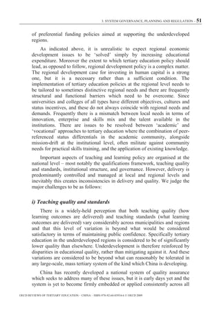 3. SYSTEM GOVERNANCE, PLANNING AND REGULATION – 51



        of preferential funding policies aimed at supporting the underdeveloped
        regions.
             As indicated above, it is unrealistic to expect regional economic
        development issues to be ‘solved’ simply by increasing educational
        expenditure. Moreover the extent to which tertiary education policy should
        lead, as opposed to follow, regional development policy is a complex matter.
        The regional development case for investing in human capital is a strong
        one, but it is a necessary rather than a sufficient condition. The
        implementation of tertiary education policies at the regional level needs to
        be tailored to sometimes distinctive regional needs and there are frequently
        structural and functional barriers which need to be overcome. Since
        universities and colleges of all types have different objectives, cultures and
        status incentives, and these do not always coincide with regional needs and
        demands. Frequently there is a mismatch between local needs in terms of
        innovation, enterprise and skills mix and the talent available in the
        institutions. There are issues to be resolved between ‘academic’ and
        ‘vocational’ approaches to tertiary education where the combination of peer-
        referenced status differentials in the academic community, alongside
        mission-drift at the institutional level, often militate against community
        needs for practical skills training, and the application of existing knowledge.
            Important aspects of teaching and learning policy are organised at the
        national level – most notably the qualifications framework, teaching quality
        and standards, institutional structure, and governance. However, delivery is
        predominantly controlled and managed at local and regional levels and
        inevitably this creates inconsistencies in delivery and quality. We judge the
        major challenges to be as follows:

        i) Teaching quality and standards
             There is a widely-held perception that both teaching quality (how
        learning outcomes are delivered) and teaching standards (what learning
        outcomes are delivered) vary considerably across municipalities and regions
        and that this level of variation is beyond what would be considered
        satisfactory in terms of maintaining public confidence. Specifically tertiary
        education in the underdeveloped regions is considered to be of significantly
        lower quality than elsewhere. Underdevelopment is therefore reinforced by
        disparities in educational quality, rather than mitigating against it. And these
        variations are considered to be beyond what can reasonably be tolerated in
        any large-scale, mass tertiary system of the kind which China is developing.
            China has recently developed a national system of quality assurance
        which seeks to address many of these issues, but it is early days yet and the
        system is yet to become firmly embedded or applied consistently across all

OECD REVIEWS OF TERTIARY EDUCATION – CHINA – ISBN-978-92-64-03934-6 © OECD 2009
 