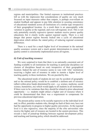 52 – 3. SYSTEM GOVERNANCE, PLANNING AND REGULATION

      regions and municipalities. Our limited exposure to institutional practices
      left us with the impression that considerations of quality are very much
      focussed on input measures rather than outputs, is perhaps over-reliant on
      student feedback and appears to pay little attention to securing consistency
      of educational standards across all institutions of a similar type irrespective
      of their geographical location. As a result there is an unacceptably wide
      variation in quality at the regional, and even sub-regional, level. This is not
      only potentially socially regressive (poorer students receive poorer quality
      education), but it clearly works against regional equity. There is a real
      danger that poorer regions become locked into a cycle of educational
      deprivation which defeats the stated policy of reducing regional economic
      differences.
          There is a need for a much higher level of investment in the national
      quality assurance system and a much greater determination to ensure that
      quality control is consistently implemented across all regions.

      ii) Unit of teaching resource
          We were surprised to learn that there is no nationally consistent unit of
      funding available to all institutions for teaching in particular disciplines (or
      clusters of disciplines based on cost) irrespective of their geographical
      location. Indeed the unit of resource seems to vary with ‘elite’ institutions
      receiving a higher unit of resource in order to sustain a higher level of
      teaching quality in these institutions. We are puzzled by this.
           The educational needs of students do not vary by accident of geography
      and so the rational policy would be to establish a uniform unit of resource
      (albeit within price bands determined by cost – e.g. science, medicine, social
      science, humanities, etc) which would apply to all students in all institutions.
      If there were to be variations then they should be related to prior educational
      opportunity – i.e. students might attract a higher unit of resource where it
      could be demonstrated that there was a requirement to compensate for
      previous educational deprivation.
          The present policy seems to be socially regressive at the individual level
      and, in effect, punishes students who, through no fault of their own, have not
      had the opportunity to progress to higher quality universities. At the regional
      level it is also regressive, since the majority of the elite universities who
      receive the higher unit of resource are located in the eastern provinces. This
      reveals a lack of joined-up thinking between regional development policy
      and teaching and learning policy which should be addressed.




                             OECD REVIEWS OF TERTIARY EDUCATION – CHINA – ISBN-978-92-64-03934-6 © OECD 2009
 