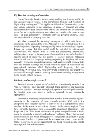3. SYSTEM GOVERNANCE, PLANNING AND REGULATION – 53



        iii) Teacher training and retention
            One of the major barriers to improving teaching and learning quality in
        the underdeveloped regions is the recruitment, training and retention of
        high-quality teaching staff. This applies at all levels of the education system
        and tertiary education is no exception. A range of financial and other
        inducements have been introduced to address this problem and we commend
        them. But we recognise that they have mixed success since the issues are not
        only – or even particularly – financial: there are powerful cultural, social
        and aspirational forces at play here, too.
             We also commend the ‘twinning’ arrangements which exist between
        institutions in the east and the west. Although it is not without risks it is a
        helpful adjunct to improving teaching quality in the underdeveloped regions.
        Indeed we believe that this model could be extended to international
        collaboration. We believe there is scope for establishing international
        collaborative centres on the campuses of universities in the underdeveloped
        regions aimed at improving the quality of teacher training, pedagogic
        research and practice, language training (especially in English) and, more
        generally, promoting internationalisation. Such centres would promote both
        staff and student exchange and would reduce the sense of intellectual and
        geographical isolation which high-quality staff frequently find de-
        motivating. We believe that, with appropriate inducements and incentives,
        there would be ample scope to build up international twinning arrangements
        to the benefit of both partners.

        iv) Basic and strategic research
            Research covers a spectrum of activities conventionally described as
        ‘basic’, ‘strategic’ and ‘applied’, although these categories are becoming
        somewhat obsolete. However, the regional aspects of research policy need to
        be handled with care since a uniform approach is not necessarily
        appropriate.
            In common with many other countries China has a considerable regional
        disparity in the provision of basic research activity. With just a few
        exceptions basic research activity is carried out in a comparatively small
        number of elite research universities clustered in the eastern regions. They
        have currently benefited from considerable investment (Project 211 and
        Project 895) as China seeks to improve its global competitiveness in basic
        research, especially in science and technology subjects. Clearly the regional
        consequences of this policy are regressive – the greatest investment is going
        to the most developed regions (and the metropolitan urban centres within
        them). However, we do not recommend that basic research policy should
        take regional factors into account.

OECD REVIEWS OF TERTIARY EDUCATION – CHINA – ISBN-978-92-64-03934-6 © OECD 2009
 