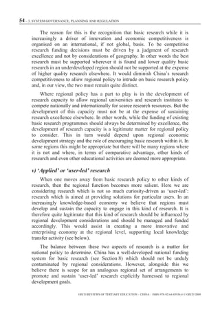 54 – 3. SYSTEM GOVERNANCE, PLANNING AND REGULATION

          The reason for this is the recognition that basic research while it is
      increasingly a driver of innovation and economic competitiveness is
      organised on an international, if not global, basis. To be competitive
      research funding decisions must be driven by a judgment of research
      excellence and not by considerations of geography. In other words the best
      research must be supported wherever it is found and lower quality basic
      research in an underdeveloped region should not be supported at the expense
      of higher quality research elsewhere. It would diminish China’s research
      competitiveness to allow regional policy to intrude on basic research policy
      and, in our view, the two must remain quite distinct.
           Where regional policy has a part to play is in the development of
      research capacity to allow regional universities and research institutes to
      compete nationally and internationally for scarce research resources. But the
      development of this capacity must not be at the expense of sustaining
      research excellence elsewhere. In other words, while the funding of existing
      basic research programmes should always be determined by excellence, the
      development of research capacity is a legitimate matter for regional policy
      to consider. This in turn would depend upon regional economic
      development strategy and the role of encouraging basic research within it. In
      some regions this might be appropriate but there will be many regions where
      it is not and where, in terms of comparative advantage, other kinds of
      research and even other educational activities are deemed more appropriate.

      v) ‘Applied’ or ‘user-led’ research
          When one moves away from basic research policy to other kinds of
      research, then the regional function becomes more salient. Here we are
      considering research which is not so much curiosity-driven as ‘user-led’:
      research which is aimed at providing solutions for particular users. In an
      increasingly knowledge-based economy we believe that regions must
      develop and sustain the capacity to engage in this kind of research. It is
      therefore quite legitimate that this kind of research should be influenced by
      regional development considerations and should be managed and funded
      accordingly. This would assist in creating a more innovative and
      enterprising economy at the regional level, supporting local knowledge
      transfer activity (see below).
          The balance between these two aspects of research is a matter for
      national policy to determine. China has a well-developed national funding
      system for basic research (see Section 8) which should not be unduly
      contaminated by regional considerations. However, alongside this we
      believe there is scope for an analogous regional set of arrangements to
      promote and sustain ‘user-led’ research explicitly harnessed to regional
      development goals.

                             OECD REVIEWS OF TERTIARY EDUCATION – CHINA – ISBN-978-92-64-03934-6 © OECD 2009
 