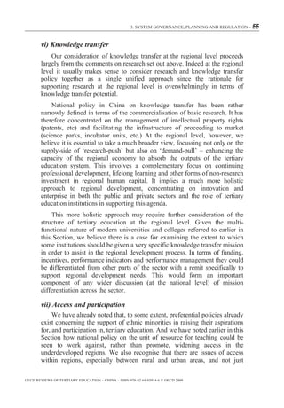 3. SYSTEM GOVERNANCE, PLANNING AND REGULATION – 55



        vi) Knowledge transfer
            Our consideration of knowledge transfer at the regional level proceeds
        largely from the comments on research set out above. Indeed at the regional
        level it usually makes sense to consider research and knowledge transfer
        policy together as a single unified approach since the rationale for
        supporting research at the regional level is overwhelmingly in terms of
        knowledge transfer potential.
            National policy in China on knowledge transfer has been rather
        narrowly defined in terms of the commercialisation of basic research. It has
        therefore concentrated on the management of intellectual property rights
        (patents, etc) and facilitating the infrastructure of proceeding to market
        (science parks, incubator units, etc.) At the regional level, however, we
        believe it is essential to take a much broader view, focussing not only on the
        supply-side of ‘research-push’ but also on ‘demand-pull’ – enhancing the
        capacity of the regional economy to absorb the outputs of the tertiary
        education system. This involves a complementary focus on continuing
        professional development, lifelong learning and other forms of non-research
        investment in regional human capital. It implies a much more holistic
        approach to regional development, concentrating on innovation and
        enterprise in both the public and private sectors and the role of tertiary
        education institutions in supporting this agenda.
            This more holistic approach may require further consideration of the
        structure of tertiary education at the regional level. Given the multi-
        functional nature of modern universities and colleges referred to earlier in
        this Section, we believe there is a case for examining the extent to which
        some institutions should be given a very specific knowledge transfer mission
        in order to assist in the regional development process. In terms of funding,
        incentives, performance indicators and performance management they could
        be differentiated from other parts of the sector with a remit specifically to
        support regional development needs. This would form an important
        component of any wider discussion (at the national level) of mission
        differentiation across the sector.

        vii) Access and participation
             We have already noted that, to some extent, preferential policies already
        exist concerning the support of ethnic minorities in raising their aspirations
        for, and participation in, tertiary education. And we have noted earlier in this
        Section how national policy on the unit of resource for teaching could be
        seen to work against, rather than promote, widening access in the
        underdeveloped regions. We also recognise that there are issues of access
        within regions, especially between rural and urban areas, and not just

OECD REVIEWS OF TERTIARY EDUCATION – CHINA – ISBN-978-92-64-03934-6 © OECD 2009
 
