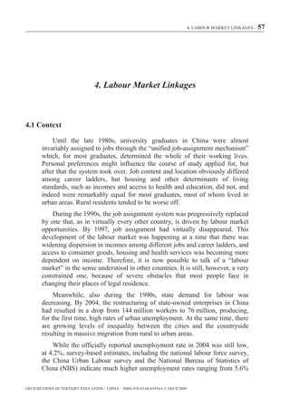 4. LABOUR MARKET LINKAGES – 57




                                 4. Labour Market Linkages



4.1 Context

            Until the late 1980s, university graduates in China were almost
        invariably assigned to jobs through the “unified job-assignment mechanism”
        which, for most graduates, determined the whole of their working lives.
        Personal preferences might influence the course of study applied for, but
        after that the system took over. Job content and location obviously differed
        among career ladders, but housing and other determinants of living
        standards, such as incomes and access to health and education, did not, and
        indeed were remarkably equal for most graduates, most of whom lived in
        urban areas. Rural residents tended to be worse off.
            During the 1990s, the job assignment system was progressively replaced
        by one that, as in virtually every other country, is driven by labour market
        opportunities. By 1997, job assignment had virtually disappeared. This
        development of the labour market was happening at a time that there was
        widening dispersion in incomes among different jobs and career ladders, and
        access to consumer goods, housing and health services was becoming more
        dependent on income. Therefore, it is now possible to talk of a “labour
        market” in the sense understood in other countries. It is still, however, a very
        constrained one, because of severe obstacles that most people face in
        changing their places of legal residence.
             Meanwhile, also during the 1990s, state demand for labour was
        decreasing. By 2004, the restructuring of state-owned enterprises in China
        had resulted in a drop from 144 million workers to 76 million, producing,
        for the first time, high rates of urban unemployment. At the same time, there
        are growing levels of inequality between the cities and the countryside
        resulting in massive migration from rural to urban areas.
            While the officially reported unemployment rate in 2004 was still low,
        at 4.2%, survey-based estimates, including the national labour force survey,
        the China Urban Labour survey and the National Bureau of Statistics of
        China (NBS) indicate much higher unemployment rates ranging from 5.6%

OECD REVIEWS OF TERTIARY EDUCATION – CHINA – ISBN-978-92-64-03934-6 © OECD 2009
 