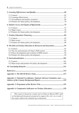 4 – TABLE OF CONTENTS

5. Learning Effectiveness and Quality .............................................................. 65
   5.1 Context ...................................................................................................... 65
   5.2 Learning effectiveness .............................................................................. 67
   5.3 Accreditation and quality assurance.......................................................... 69
   5.4 Pointers for future policy development ..................................................... 70
6. Student Access and Equity of Opportunity ................................................... 73
   6.1 Context ...................................................................................................... 73
   6.2 Major issues .............................................................................................. 76
   6.3 Pointers for future policy development ..................................................... 80
7. Tertiary Education Financing ....................................................................... 83
   7.1 Context ...................................................................................................... 83
   7.2 Main issues................................................................................................ 85
   7.3 Pointers for future policy development ..................................................... 88
8. The Role of Tertiary Education in Research and Innovation ...................... 91
   8.1 Context ...................................................................................................... 91
   8.2 The size and structure of China’s RDI system .......................................... 92
   8.3 Policy development and evolution of RDI system .................................... 95
   8.4 Pointers for future policy development ..................................................... 98
9. Internationalisation ..................................................................................... 101
   9.1 Context .................................................................................................... 101
   9.2 Main issues and pointers for policy development ................................... 108
10. Concluding Remarks ................................................................................. 111

References ........................................................................................................ 113
Appendix 1: The OECD Review Team ............................................................ 117

Appendix 2: National Co-ordinator, National Advisory Committee, and ...........
Authors of the Country Background Report ................................................... 119

Appendix 3: Programme of the Review Visit .................................................. 121

Appendix 4: Comparative Indicators on Tertiary Education ......................... 125

             This report is based on a study visit to China in March 2007, and
         on background documents prepared to support the visit. As a result,
         the report reflects the situation up to that point.


                                          OECD REVIEWS OF TERTIARY EDUCATION – CHINA – ISBN-978-92-64-03934-6 © OECD 2009
 