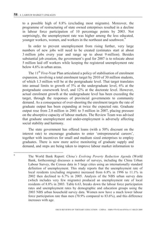 58 – 4. LABOUR MARKET LINKAGES

      to a possible high of 8.8% (excluding most migrants). Moreover, the
      programme of restructuring of state owned enterprises resulted in a decline
      in labour force participation of 10 percentage points by 2003. Not
      surprisingly, the unemployment rate was higher among the less educated,
      younger workers, women, and workers in the northeast and southwest.9
          In order to prevent unemployment from rising further, very large
      numbers of new jobs will need to be created (estimates start at about
      3 million jobs every year and range up to about 9 million). Besides
      substantial job creation, the government’s goal for 2007 is to relocate about
      5 million laid off workers while keeping the registered unemployment rate
      below 4.6% in urban areas.
          The 11th Five-Year Plan articulated a policy of stabilisation of enrolment
      expansion, involving a total enrolment target by 2010 of 30 million students,
      of which 1.3 million will be at the postgraduate level. That target translates
      into annual limits to growth of 5% at the undergraduate level, 6% at the
      postgraduate coursework level, and 12% at the doctorate level. However,
      actual enrolment growth at the undergraduate level has been exceeding the
      target, through the responses of provincial governments to community
      demand. As a consequence of over-shooting the enrolment targets the rate of
      graduate output has been expanding at twice the expected rate. Graduate
      output rose from 2.8 million in 2001 to 5 million in 2007, placing pressure
      on the absorptive capacity of labour markets. The Review Team was advised
      that graduate unemployment and under-employment is adversely affecting
      social stability and harmony.
          The state government has offered loans (with a 50% discount on the
      interest rate) to encourage graduates to enter ‘entrepreneurial careers’,
      together with incentives for small and medium sized enterprises to employ
      graduates. There is now more active monitoring of graduate supply and
      demand, and steps are being taken to improve labour market information to

9
          The World Bank Report: China’s Evolving Poverty Reduction Agenda (World
          Bank, forthcoming) discusses a number of surveys, including the China Urban
          Labour Survey, the Census data in 5 large cities using an internationally standard
          definition of unemployment. This study reports that the unemployment rate of
          local residents (excluding migrants) increased from 6.8% in 1996 to 11.1% in
          2002 then declined to 6.7% in 2005. Analysis of the NBS urban survey data
          (which includes very few migrants) produced an unemployment rate of local
          residents of 8.8% in 2003. Table 6.63, breaks down the labour force participation
          rates and unemployment rates by demographic and education groups using the
          2003 NBS urban household survey data. Women now have a much lower labour
          force participation rate than men (70.9% compared to 83.6%), and this difference
          increases with age.

                                 OECD REVIEWS OF TERTIARY EDUCATION – CHINA – ISBN-978-92-64-03934-6 © OECD 2009
 