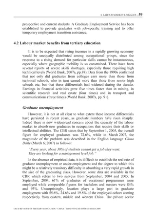 4. LABOUR MARKET LINKAGES – 59



        prospective and current students. A Graduate Employment Service has been
        established to provide graduates with job-specific training and to offer
        temporary employment transition assistance.

4.2 Labour market benefits from tertiary education

            It is to be expected that rising incomes in a rapidly growing economy
        would be unequally distributed among occupational groups, since the
        response to a rising demand for particular skills cannot be instantaneous,
        especially where geographic mobility is so constrained. There have been
        several reports of severe skills shortages, especially those requiring high
        technical levels (World Bank, 2007a, pp.88). Data from the 1990s confirmed
        that not only did graduates from colleges earn more than those from
        technical schools, who in turn earned more than those from senior high
        schools etc, but that these differentials had widened during the decade.
        Earnings in financial activities grew five times faster than in mining, in
        scientific research and real estate (four times) and in transport and
        communications (three times) (World Bank, 2007a, pp. 91).

        Graduate unemployment
            However, it is not at all clear to what extent these income differentials
        have persisted in recent years, as graduate numbers have risen sharply.
        Indeed there is now widespread concern about the capacity of the labour
        market to absorb new graduates in occupations that require their skills or
        intellectual abilities. The CBR states that by September 1, 2005, the overall
        figure for employed graduates was 72.6%, while in March 2007, the
        magnitude of the problem was described in the English language China
        Daily (March 6, 2007) as follows:
             “Every year, about 30% of students cannot get a job they want.
             They are looking for a management level job.”
            In the absence of empirical data, it is difficult to establish the real rate of
        graduate unemployment or under-employment and the degree to which this
        might be a relatively transitory difficulty in absorbing a very rapid growth in
        the size of the graduating class. However, some data are available in the
        CBR which refers to two surveys from September, 2004 and 2005. In
        September, 2004, 61% of graduates of vocational programmes were
        employed while comparable figures for bachelors and masters were 84%
        and 93%. Unsurprisingly, location plays a large part in graduate
        employment with 55.6%, 24.6% and 19.8% of the employed cohort coming
        respectively from eastern, middle and western China. The private sector


OECD REVIEWS OF TERTIARY EDUCATION – CHINA – ISBN-978-92-64-03934-6 © OECD 2009
 