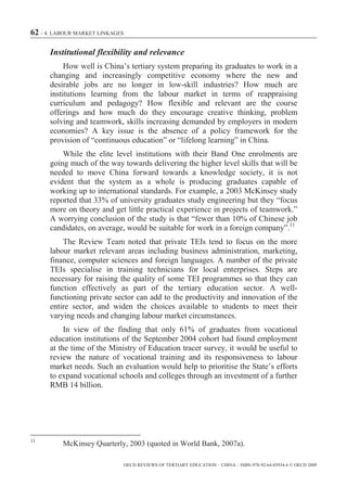 62 – 4. LABOUR MARKET LINKAGES

      Institutional flexibility and relevance
           How well is China’s tertiary system preparing its graduates to work in a
      changing and increasingly competitive economy where the new and
      desirable jobs are no longer in low-skill industries? How much are
      institutions learning from the labour market in terms of reappraising
      curriculum and pedagogy? How flexible and relevant are the course
      offerings and how much do they encourage creative thinking, problem
      solving and teamwork, skills increasing demanded by employers in modern
      economies? A key issue is the absence of a policy framework for the
      provision of “continuous education” or “lifelong learning” in China.
          While the elite level institutions with their Band One enrolments are
      going much of the way towards delivering the higher level skills that will be
      needed to move China forward towards a knowledge society, it is not
      evident that the system as a whole is producing graduates capable of
      working up to international standards. For example, a 2003 McKinsey study
      reported that 33% of university graduates study engineering but they “focus
      more on theory and get little practical experience in projects of teamwork.”
      A worrying conclusion of the study is that “fewer than 10% of Chinese job
      candidates, on average, would be suitable for work in a foreign company”.11
          The Review Team noted that private TEIs tend to focus on the more
      labour market relevant areas including business administration, marketing,
      finance, computer sciences and foreign languages. A number of the private
      TEIs specialise in training technicians for local enterprises. Steps are
      necessary for raising the quality of some TEI programmes so that they can
      function effectively as part of the tertiary education sector. A well-
      functioning private sector can add to the productivity and innovation of the
      entire sector, and widen the choices available to students to meet their
      varying needs and changing labour market circumstances.
           In view of the finding that only 61% of graduates from vocational
      education institutions of the September 2004 cohort had found employment
      at the time of the Ministry of Education tracer survey, it would be useful to
      review the nature of vocational training and its responsiveness to labour
      market needs. Such an evaluation would help to prioritise the State’s efforts
      to expand vocational schools and colleges through an investment of a further
      RMB 14 billion.




11
          McKinsey Quarterly, 2003 (quoted in World Bank, 2007a).

                                 OECD REVIEWS OF TERTIARY EDUCATION – CHINA – ISBN-978-92-64-03934-6 © OECD 2009
 