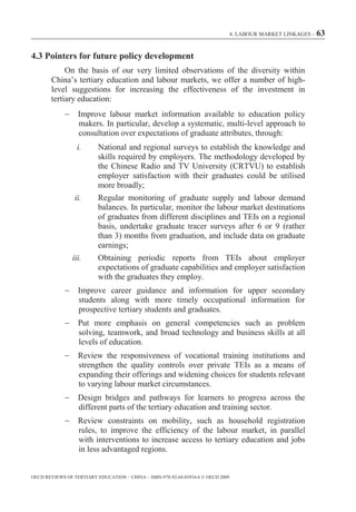 4. LABOUR MARKET LINKAGES – 63



4.3 Pointers for future policy development
             On the basis of our very limited observations of the diversity within
        China’s tertiary education and labour markets, we offer a number of high-
        level suggestions for increasing the effectiveness of the investment in
        tertiary education:
                  Improve labour market information available to education policy
                  makers. In particular, develop a systematic, multi-level approach to
                  consultation over expectations of graduate attributes, through:
                  i.      National and regional surveys to establish the knowledge and
                          skills required by employers. The methodology developed by
                          the Chinese Radio and TV University (CRTVU) to establish
                          employer satisfaction with their graduates could be utilised
                          more broadly;
                 ii.      Regular monitoring of graduate supply and labour demand
                          balances. In particular, monitor the labour market destinations
                          of graduates from different disciplines and TEIs on a regional
                          basis, undertake graduate tracer surveys after 6 or 9 (rather
                          than 3) months from graduation, and include data on graduate
                          earnings;
                iii.      Obtaining periodic reports from TEIs about employer
                          expectations of graduate capabilities and employer satisfaction
                          with the graduates they employ.
                  Improve career guidance and information for upper secondary
                  students along with more timely occupational information for
                  prospective tertiary students and graduates.
                  Put more emphasis on general competencies such as problem
                  solving, teamwork, and broad technology and business skills at all
                  levels of education.
                  Review the responsiveness of vocational training institutions and
                  strengthen the quality controls over private TEIs as a means of
                  expanding their offerings and widening choices for students relevant
                  to varying labour market circumstances.
                  Design bridges and pathways for learners to progress across the
                  different parts of the tertiary education and training sector.
                  Review constraints on mobility, such as household registration
                  rules, to improve the efficiency of the labour market, in parallel
                  with interventions to increase access to tertiary education and jobs
                  in less advantaged regions.


OECD REVIEWS OF TERTIARY EDUCATION – CHINA – ISBN-978-92-64-03934-6 © OECD 2009
 