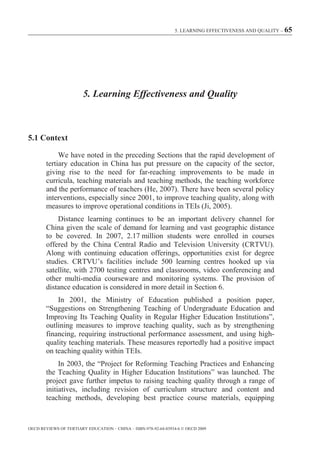 5. LEARNING EFFECTIVENESS AND QUALITY – 65




                        5. Learning Effectiveness and Quality



5.1 Context

             We have noted in the preceding Sections that the rapid development of
        tertiary education in China has put pressure on the capacity of the sector,
        giving rise to the need for far-reaching improvements to be made in
        curricula, teaching materials and teaching methods, the teaching workforce
        and the performance of teachers (He, 2007). There have been several policy
        interventions, especially since 2001, to improve teaching quality, along with
        measures to improve operational conditions in TEIs (Ji, 2005).
            Distance learning continues to be an important delivery channel for
        China given the scale of demand for learning and vast geographic distance
        to be covered. In 2007, 2.17 million students were enrolled in courses
        offered by the China Central Radio and Television University (CRTVU).
        Along with continuing education offerings, opportunities exist for degree
        studies. CRTVU’s facilities include 500 learning centres hooked up via
        satellite, with 2700 testing centres and classrooms, video conferencing and
        other multi-media courseware and monitoring systems. The provision of
        distance education is considered in more detail in Section 6.
            In 2001, the Ministry of Education published a position paper,
        “Suggestions on Strengthening Teaching of Undergraduate Education and
        Improving Its Teaching Quality in Regular Higher Education Institutions”,
        outlining measures to improve teaching quality, such as by strengthening
        financing, requiring instructional performance assessment, and using high-
        quality teaching materials. These measures reportedly had a positive impact
        on teaching quality within TEIs.
             In 2003, the “Project for Reforming Teaching Practices and Enhancing
        the Teaching Quality in Higher Education Institutions” was launched. The
        project gave further impetus to raising teaching quality through a range of
        initiatives, including revision of curriculum structure and content and
        teaching methods, developing best practice course materials, equipping



OECD REVIEWS OF TERTIARY EDUCATION – CHINA – ISBN-978-92-64-03934-6 © OECD 2009
 