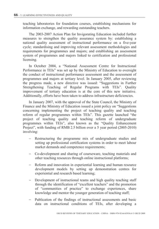 66 – 5. LEARNING EFFECTIVENESS AND QUALITY

      teaching laboratories for foundation courses, establishing mechanisms for
      information exchange, and rewarding outstanding teachers.
          The 2003-2007 Action Plan for Invigorating Education included further
      measures to strengthen the quality assurance system by: establishing a
      national quality assessment of instructional performance on a five-year
      cycle; standardising and improving relevant assessment methodologies and
      requirements for programmes and majors; and establishing an assessment
      system of programmes and majors linked to certification and professional
      licensing.
          In October 2004, a “National Assessment Centre for Instructional
      Performance in TEIs” was set up by the Ministry of Education to oversight
      the conduct of instructional performance assessment and the assessment of
      programmes and majors at tertiary level. In January 2005, after reviewing
      the progress made, a new directive was issued: “Suggestions in Further
      Strengthening Teaching of Regular Programs with TEIs”. Quality
      improvement of tertiary education is at the core of this new initiative.
      Additionally, efforts have been taken to address infrastructure deficiencies.
          In January 2007, with the approval of the State Council, the Ministry of
      Finance and the Ministry of Education issued a joint policy on “Suggestions
      concerning implementing the project of teaching quality and teaching
      reform of regular programmes within TEIs”. This gazette launched “the
      project of teaching quality and teaching reform of undergraduate
      programmes within TEIs”, also known as the “Quality Enhancement
      Project”, with funding of RMB 2.5 billion over a 5 year period (2005-2010)
      involving:
               Restructuring the programme mix of undergraduate studies and
               setting up professional certification systems in order to meet labour
               market demands and competence requirements;
               Co-development and sharing of courseware, teaching materials and
               other teaching resources through online instructional platforms;
               Reform and innovation in experiential learning and human resource
               development models by setting up demonstration centres for
               experiential and research based learning;
               Development of instructional teams and high quality teaching staff
               through the identification of “excellent teachers” and the promotion
               of “communities of practice” to exchange experiences, share
               knowledge and mentor the younger generation of teaching staff;
               Publication of the findings of instructional assessments and basic
               data on instructional conditions of TEIs, after developing a

                              OECD REVIEWS OF TERTIARY EDUCATION – CHINA – ISBN-978-92-64-03934-6 © OECD 2009
 