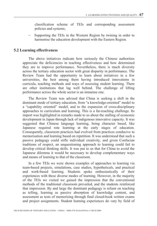 5. LEARNING EFFECTIVENESS AND QUALITY – 67



                  classification scheme of TEIs and corresponding assessment
                  policies and systems;
                  Supporting the TEIs in the Western Region by twining in order to
                  harmonise the education development with the Eastern Region.

5.2 Learning effectiveness

            The above initiatives indicate how seriously the Chinese authorities
        appreciate the deficiencies in teaching effectiveness and how determined
        they are to improve performance. Nevertheless, there is much diversity
        across the tertiary education sector with great disparity in performance. The
        Review Team had the opportunity to learn about initiatives in a few
        universities, the best among them having introduced innovations in
        curricula, teaching methods and ways of assessing student learning. There
        are other institutions that lag well behind. The challenge of lifting
        performance across the whole sector is an immense one.
            The Review Team was advised that China is seeking a shift in the
        dominant mode of tertiary education, from “a knowledge-oriented” model to
        a “capability oriented” model, and to the expansion of cross-disciplinary
        approaches to curriculum and learning. This is a far-reaching challenge. Its
        import was highlighted in remarks made to us about the stalling of economic
        development in Japan through lack of indigenous innovative capacity. It was
        suggested that Chinese language learning, being character based, like
        Japanese required rote learning at the early stages of education.
        Consequently, classroom practices had evolved from practices conducive to
        memorisation and learning based on repetition. It was understood that such a
        passive pedagogy could stifle individual creativity, and given Confucian
        traditions of respect, an unquestioning approach to learning could fail to
        develop critical thinking skills. It was put to us that for China to avoid the
        Japanese dilemma it would be necessary to develop complementary ways
        and means of learning to that of the classroom.
            In a few TEIs we were shown examples of approaches to learning via
        team-based projects, simulations, case studies, hypotheticals, and practical
        and work-based learning. Students spoke enthusiastically of their
        experiences with these diverse modes of learning. However, in the majority
        of the TEIs we visited we gained the impression that the conventional
        methods of the traditional classroom prevailed, and the students reinforced
        that impression. By and large the dominant pedagogy is reliant on teaching
        as telling, learning as passive absorption of knowledge content, and
        assessment as tests of memorising through final closed-book written exams
        and project assignments. Student learning experiences do vary by field of

OECD REVIEWS OF TERTIARY EDUCATION – CHINA – ISBN-978-92-64-03934-6 © OECD 2009
 