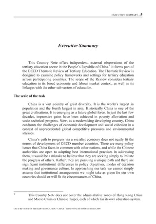 EXECUTIVE SUMMARY – 5




                                        Executive Summary


             This Country Note offers independent, external observations of the
        tertiary education sector in the People’s Republic of China.1 It forms part of
        the OECD Thematic Review of Tertiary Education. The Thematic Review is
        designed to examine policy frameworks and settings for tertiary education
        across participating countries. The scope of the Review considers tertiary
        education in its broad economic and labour market context, as well as its
        linkages with the other sub sectors of education.

The scale of the task

            China is a vast country of great diversity. It is the world’s largest in
        population and the fourth largest in area. Historically China is one of the
        great civilisations. It is emerging as a future global force. In just the last few
        decades, impressive gains have been achieved in poverty alleviation and
        socio-technical progress. Now, as a modernising developing country, China
        confronts the challenges of economic development and social cohesion in a
        context of unprecedented global competitive pressures and environmental
        stresses.
            China’s path to progress via a socialist economy does not neatly fit the
        norms of development of OECD member countries. There are many policy
        issues that China faces in common with other nations, and while the Chinese
        authorities are open to adapting best international practices in addressing
        them, it would be a mistake to believe that they are seeking simply to imitate
        the progress of others. Rather, they are pursuing a unique path and there are
        significant institutional differences in policy objectives, modes of decision
        making and governance culture. In approaching our task we cannot simply
        assume that institutional arrangements we might take as given for our own
        countries should or will fit the circumstances of China.



1
             This Country Note does not cover the administrative zones of Hong Kong China
             and Macao China or Chinese Taipei, each of which has its own education system.

OECD REVIEWS OF TERTIARY EDUCATION – CHINA – ISBN-978-92-64-03934-6 © OECD 2009
 