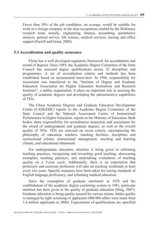 5. LEARNING EFFECTIVENESS AND QUALITY – 69



        Fewer than 10% of the job candidates, on average, would be suitable for
        work in a foreign company in the nine occupations studied by the McKinsey
        research team, namely, engineering, finance, accounting, quantitative
        analysis, general service, life science, medical services, nursing and office
        support (Farrell and Grant, 2005).

5.3 Accreditation and quality assurance

            China has a well developed regulatory framework for accreditation and
        award of degrees. Since 1985, the Academic Degree Committee of the State
        Council has assessed degree qualifications across 22 disciplines and
        programmes. A set of accreditation criteria and methods has been
        established based on accumulated know-how. In 1994, responsibility for
        assessment was transferred to the “Institute of Degree and Graduate
        Education Association for Higher Education Institutions and Research
        Institutes”, a public organisation. It plays an important role in assuring the
        quality of academic degrees and developing the administrative capabilities
        of TEIs.
             The China Academic Degrees and Graduate Education Development
        Centre (CADGEDC) reports to the Academic Degree Committee of the
        State Council and the National Assessment Centre of Instructional
        Performance in Higher Education, reports to the Ministry of Education. Both
        bodies share responsibility for accreditation inspection and assessment for
        the award of undergraduate and graduate degrees, as well as the overall
        quality of TEIs. TEIs are assessed on seven criteria, encompassing the
        philosophy of education, teachers, teaching facilities, disciplines and
        instructional reform, instructional management, teaching and learning
        climate, and educational attainment.
            For undergraduate education, attention is being given to reforming
        teaching practices, recognising and rewarding good teaching, showcasing
        exemplary teaching practices, and undertaking evaluations of teaching
        quality on a 5-year cycle. Additionally, there is an expectation that
        professors and associate professors will take on teaching workloads at least
        every two years. Specific measures have been taken for raising standards of
        English language proficiency, and reforming medical education.
            Since the resumption of graduate enrolment in 1978 and the
        establishment of the academic degree conferring system in 1981, particular
        attention has been given to the quality of graduate education (Ding, 2007).
        Graduate education is being quality assured by various means. Intake quality
        is managed by tight screening of applicants (400 000 offers were made from
        1.4 million applicants in 2006). Expectations of qualifications are specified

OECD REVIEWS OF TERTIARY EDUCATION – CHINA – ISBN-978-92-64-03934-6 © OECD 2009
 