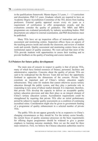 70 – 5. LEARNING EFFECTIVENESS AND QUALITY

      in the qualifications framework: Master degree 2-3 years, 1 – 1.5 curriculum
      and dissertation; PhD 3-5 years. Graduate schools are required to have an
      Academic Degree Accreditation Committee of the TEI, drawn from leading
      professors. External quality appraisal occurs every six years as a
      requirement of certification to offer postgraduate awards, and the
      evaluations consider the quality of graduates. The MBA and MPA
      programmes are evaluated periodically by industry accrediting bodies. PhD
      dissertations are subject to external examination, and PhD dissertations must
      be published.
           Many TEIs have set up inspection offices of instruction and quality
      assessment and monitoring centres. Inspection offices focus on aspects of
      the teaching process inside and outside the classroom, and review of student
      work and records. Quality assessment and monitoring centres focus on the
      institutional aspect of quality assurance. We were advised that most of the
      TEIs provide students with opportunities to assess their teaching and to
      provide feedback on the quality of teaching and course materials.

5.4 Pointers for future policy development

           The main area of concern in respect to quality is that of private TEIs,
      many of which have limited resources of finance, personnel, facilities and
      administrative capacities. Concerns about the quality of private TEIs are
      said to be widespread but the Review Team did not have the opportunity
      firsthand to appreciate the dimensions of the concern. Private TEIs
      constitute an important part of China’s tertiary education supply
      infrastructure. They cater for students that cannot otherwise access tertiary
      education through the public system, and they play a particular role in
      responding to new areas of labour market demand. It is important, therefore,
      that private TEIs develop the capacity to deliver an acceptable quality
      tertiary education provision and take their place as an integral element of
      China’s tertiary education system. Accreditation requirements could be
      strengthened by requiring that private TEIs after an initial probationary
      period be subject to regular quality assessments as a condition of continuing
      accredited status. Consideration might also be given to government funding
      of a programme of quality enhancement in a selected number of private
      TEIs.
          The public TEIs do not appear generally to be as responsive to China’s
      changing circumstances as they should be. For the tertiary sector broadly,
      the current focus of quality assurance processes on the basic requirements
      for offering degree programmes should be widened to give a greater
      emphasis to learning outcome standards. Here we see the need for three
      main initiatives. First, we believe the Chinese education authorities need to

                              OECD REVIEWS OF TERTIARY EDUCATION – CHINA – ISBN-978-92-64-03934-6 © OECD 2009
 