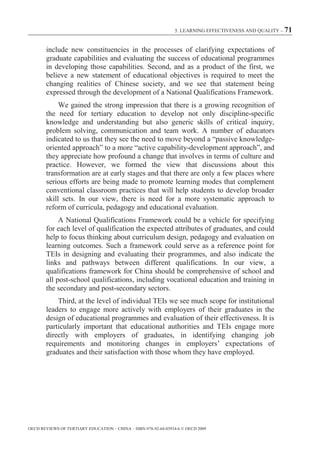 5. LEARNING EFFECTIVENESS AND QUALITY – 71



        include new constituencies in the processes of clarifying expectations of
        graduate capabilities and evaluating the success of educational programmes
        in developing those capabilities. Second, and as a product of the first, we
        believe a new statement of educational objectives is required to meet the
        changing realities of Chinese society, and we see that statement being
        expressed through the development of a National Qualifications Framework.
             We gained the strong impression that there is a growing recognition of
        the need for tertiary education to develop not only discipline-specific
        knowledge and understanding but also generic skills of critical inquiry,
        problem solving, communication and team work. A number of educators
        indicated to us that they see the need to move beyond a “passive knowledge-
        oriented approach” to a more “active capability-development approach”, and
        they appreciate how profound a change that involves in terms of culture and
        practice. However, we formed the view that discussions about this
        transformation are at early stages and that there are only a few places where
        serious efforts are being made to promote learning modes that complement
        conventional classroom practices that will help students to develop broader
        skill sets. In our view, there is need for a more systematic approach to
        reform of curricula, pedagogy and educational evaluation.
            A National Qualifications Framework could be a vehicle for specifying
       for each level of qualification the expected attributes of graduates, and could
       help to focus thinking about curriculum design, pedagogy and evaluation on
       learning outcomes. Such a framework could serve as a reference point for
       TEIs in designing and evaluating their programmes, and also indicate the
       links and pathways between different qualifications. In our view, a
       qualifications framework for China should be comprehensive of school and
       all post-school qualifications, including vocational education and training in
       the secondary and post-secondary sectors.
           Third, at the level of individual TEIs we see much scope for institutional
       leaders to engage more actively with employers of their graduates in the
       design of educational programmes and evaluation of their effectiveness. It is
       particularly important that educational authorities and TEIs engage more
       directly with employers of graduates, in identifying changing job
       requirements and monitoring changes in employers’ expectations of
       graduates and their satisfaction with those whom they have employed.




OECD REVIEWS OF TERTIARY EDUCATION – CHINA – ISBN-978-92-64-03934-6 © OECD 2009
 
