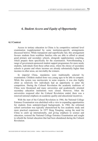 6. STUDENT ACCESS AND EQUITY OF OPPORTUNITY – 73




                  6. Student Access and Equity of Opportunity



6.1 Context

            Access to tertiary education in China is by competitive national level
        examination (supplemented by some institution-specific arrangements
        discussed below). While transparent and superficially fair, this arrangement
        favours students from wealthier families who are able to afford to attend
        good primary and secondary schools, alongside supplementary coaching,
        which prepare them specifically for the examination. Notwithstanding a
        range of government-sponsored student support programmes for more needy
        students, individuals from those urban areas, where the choice of secondary
        schools is greater and where incomes are already substantially higher than
        incomes in other areas, are inevitably the winners.
             In imperial China, mandarins were traditionally selected by
        examination. Children studied from very young ages to be able to compete.
        While this system was meritocratic in some respects, it was also highly
        elitist as relatively few individuals had an opportunity to enter the
        competition. During the Cultural Revolution the academic traditions of
        China were threatened and many universities and academically oriented
        secondary education institutions were closed. However, when the
        universities reopened after the Cultural Revolution ended, there was a
        renewed national emphasis on academic quality and educational incentives.
            With the start of the Cultural Revolution in 1966, the National College
        Entrance Examination was abolished with a view to expanding opportunities
        for students from underprivileged backgrounds. In 1968, the reformed
        school curriculum was typically characterised by less academic study and
        more practical experience. In 1977 Deng Xiaoping, seeing the need for
        China to catch up internationally, and giving emphasis to science and
        education, restored the National College Entrance Examination and sought
        to rebuild the formal education that had been abandoned during the Cultural
        Revolution.



OECD REVIEWS OF TERTIARY EDUCATION – CHINA – ISBN-978-92-64-03934-6 © OECD 2009
 