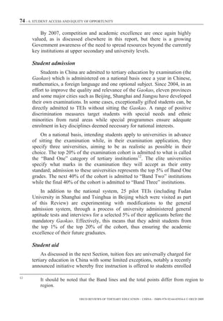 74 – 6. STUDENT ACCESS AND EQUITY OF OPPORTUNITY

          By 2007, competition and academic excellence are once again highly
      valued, as is discussed elsewhere in this report, but there is a growing
      Government awareness of the need to spread resources beyond the currently
      key institutions at upper secondary and university levels.

      Student admission
          Students in China are admitted to tertiary education by examination (the
      Gaokao) which is administered on a national basis once a year in Chinese,
      mathematics, a foreign language and one optional subject. Since 2004, in an
      effort to improve the quality and relevance of the Gaokao, eleven provinces
      and some major cities such as Beijing, Shanghai and Jiangsu have developed
      their own examinations. In some cases, exceptionally gifted students can, be
      directly admitted to TEIs without sitting the Gaokao. A range of positive
      discrimination measures target students with special needs and ethnic
      minorities from rural areas while special programmes ensure adequate
      enrolment in key disciplines deemed necessary for national interests.
          On a national basis, intending students apply to universities in advance
      of sitting the examination while, in their examination application, they
      specify three universities, aiming to be as realistic as possible in their
      choice. The top 20% of the examination cohort is admitted to what is called
      the “Band One” category of tertiary institutions12. The elite universities
      specify what marks in the examination they will accept as their entry
      standard; admission to these universities represents the top 5% of Band One
      grades. The next 40% of the cohort is admitted to “Band Two” institutions
      while the final 40% of the cohort is admitted to “Band Three” institutions.
          In addition to the national system, 25 pilot TEIs (including Fudan
      University in Shanghai and Tsinghua in Beijing which were visited as part
      of this Review) are experimenting with modifications to the general
      admission system, through a process of university administered general
      aptitude tests and interviews for a selected 5% of their applicants before the
      mandatory Gaokao. Effectively, this means that they admit students from
      the top 1% of the top 20% of the cohort, thus ensuring the academic
      excellence of their future graduates.

      Student aid
           As discussed in the next Section, tuition fees are universally charged for
      tertiary education in China with some limited exceptions, notably a recently
      announced initiative whereby free instruction is offered to students enrolled

12
          It should be noted that the Band lines and the total points differ from region to
          region.

                              OECD REVIEWS OF TERTIARY EDUCATION – CHINA – ISBN-978-92-64-03934-6 © OECD 2009
 