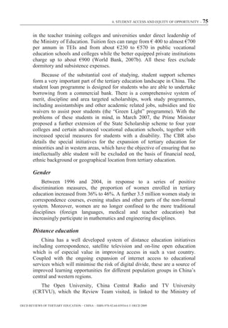 6. STUDENT ACCESS AND EQUITY OF OPPORTUNITY – 75



        in the teacher training colleges and universities under direct leadership of
        the Ministry of Education. Tuition fees can range from € 400 to almost €700
        per annum in TEIs and from about €230 to €570 in public vocational
        education schools and colleges while the better equipped private institutions
        charge up to about €900 (World Bank, 2007b). All these fees exclude
        dormitory and subsistence expenses.
            Because of the substantial cost of studying, student support schemes
        form a very important part of the tertiary education landscape in China. The
        student loan programme is designed for students who are able to undertake
        borrowing from a commercial bank. There is a comprehensive system of
        merit, discipline and area targeted scholarships, work study programmes,
        including assistantships and other academic related jobs, subsidies and fee
        waivers to assist poor students (the “Green Light” programme). With the
        problems of these students in mind, in March 2007, the Prime Minister
        proposed a further extension of the State Scholarship scheme to four year
        colleges and certain advanced vocational education schools, together with
        increased special measures for students with a disability. The CBR also
        details the special initiatives for the expansion of tertiary education for
        minorities and in western areas, which have the objective of ensuring that no
        intellectually able student will be excluded on the basis of financial need,
        ethnic background or geographical location from tertiary education.

        Gender
            Between 1996 and 2004, in response to a series of positive
        discrimination measures, the proportion of women enrolled in tertiary
        education increased from 36% to 46%. A further 3.5 million women study in
        correspondence courses, evening studies and other parts of the non-formal
        system. Moreover, women are no longer confined to the more traditional
        disciplines (foreign languages, medical and teacher education) but
        increasingly participate in mathematics and engineering disciplines.

        Distance education
            China has a well developed system of distance education initiatives
        including correspondence, satellite television and on-line open education
        which is of especial value in improving access in such a vast country.
        Coupled with the ongoing expansion of internet access to educational
        services which will minimise the risk of digital divide, these are a source of
        improved learning opportunities for different population groups in China’s
        central and western regions.
           The Open University, China Central Radio and TV University
        (CRTVU), which the Review Team visited, is linked to the Ministry of

OECD REVIEWS OF TERTIARY EDUCATION – CHINA – ISBN-978-92-64-03934-6 © OECD 2009
 